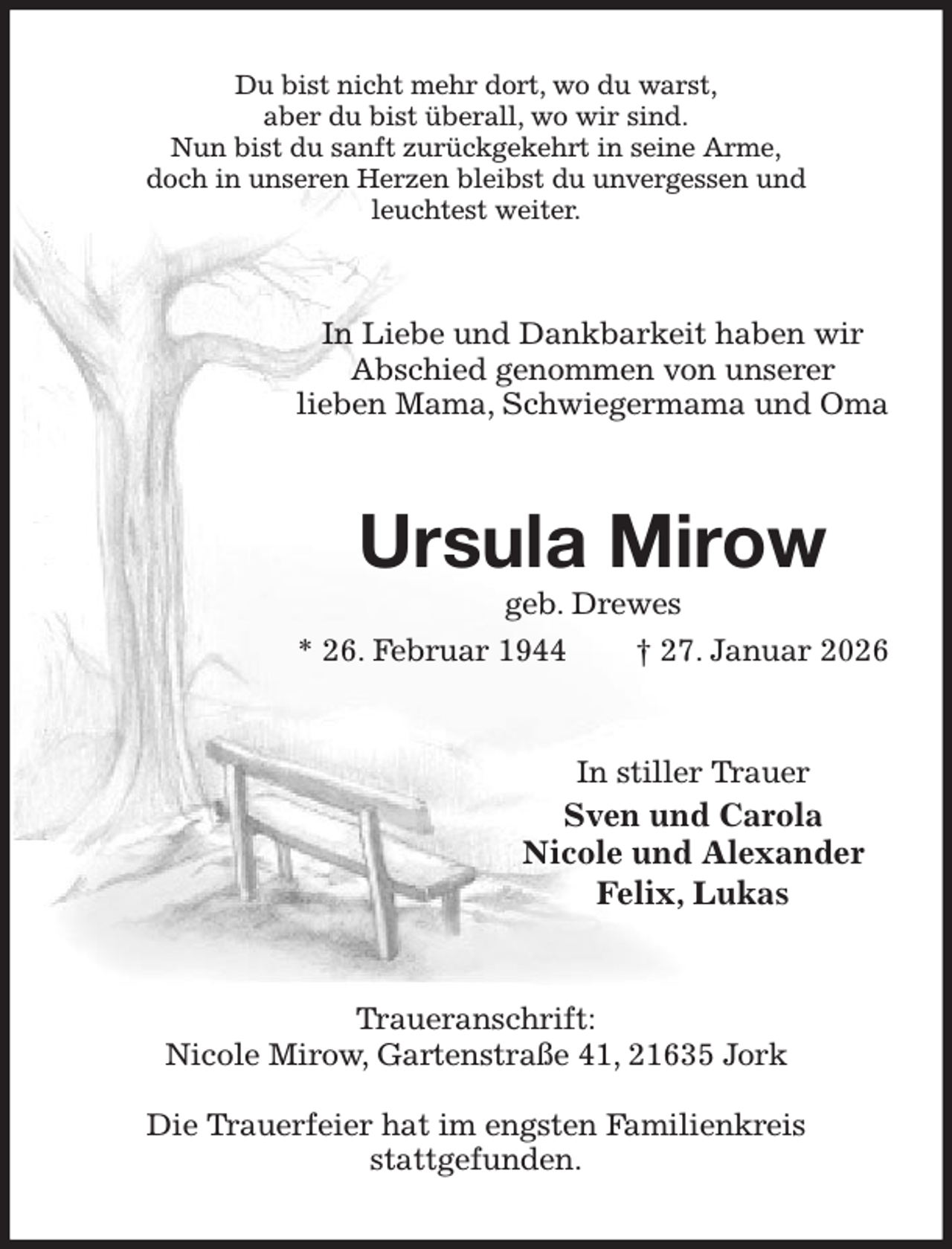 <p>Du bist nicht mehr dort, wo du warst,<br />aber du bist überall, wo wir sind.<br />Nun bist du sanft zurückgekehrt in seine Arme,<br />doch in unseren Herzen bleibst du unvergessen und<br />leuchtest weiter.<br />In Liebe und Dankbarkeit haben wir<br />Abschied genommen von unserer<br />lieben Mama, Schwiegermama und Oma<br />Ursula Mirow<br />geb. Drewes<br />* 26. Februar 1944 † 27. Januar 2026<br />In stiller Trauer<br />Sven und Carola<br />Nicole und Alexander<br />Felix, Lukas<br />Traueranschrift:<br />Nicole Mirow, Gartenstraße 41, 21635 Jork</p><p>Die Trauerfeier hat im engsten Familienkreis<br />stattgefunden.</p>