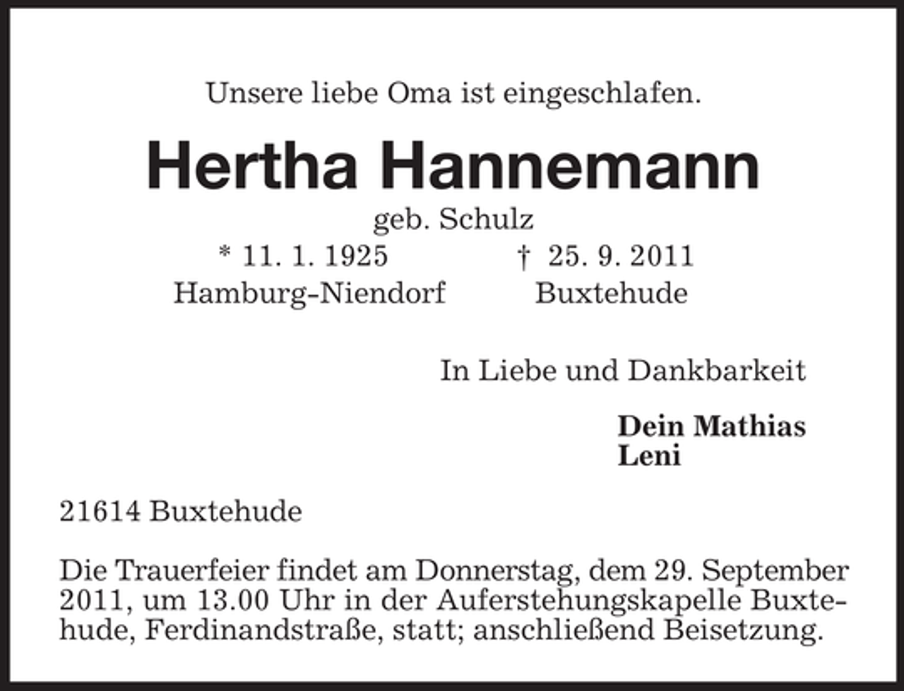 <p>Unsere liebe Oma ist eingeschlafen.<br />Hertha Hannemann<br />geb. Schulz<br />* 11. 1. 1925 † 25. 9. 2011<br />Hamburg-Niendorf Buxtehude<br />In Liebe und Dankbarkeit<br />Dein Mathias<br />Leni<br />21614 Buxtehude</p><p>Die Trauerfeier findet am Donnerstag, dem 29. September 2011, um 13.00 Uhr in der Auferstehungskapelle Buxtehude, Ferdinandstraße, statt; anschließend Beisetzung.</p>