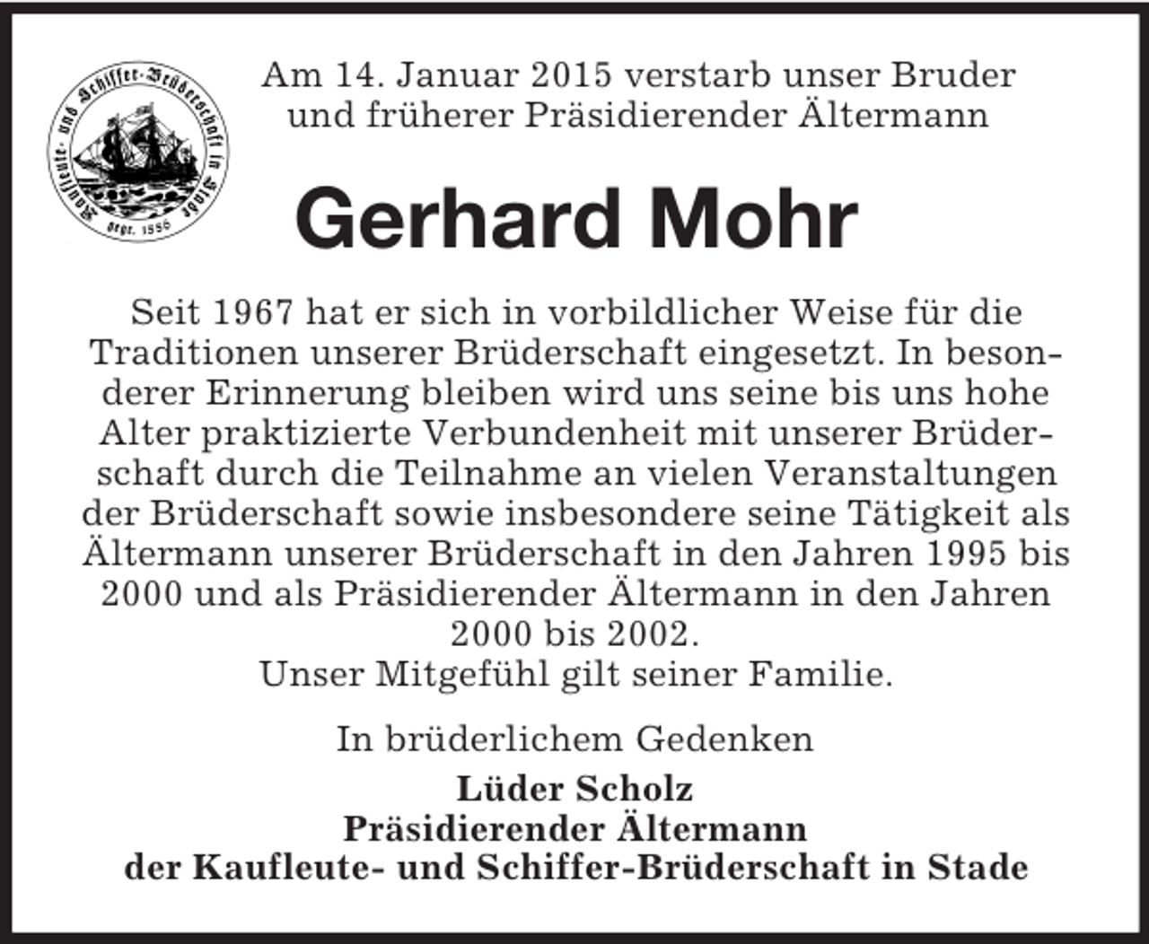 <p>Am 14. Januar 2015 verstarb unser Bruder<br />und früherer Präsidierender Ältermann<br />Gerhard Mohr<br />Seit 1967 hat er sich in vorbildlicher Weise für die<br />Traditionen unserer Brüderschaft eingesetzt. In besonderer Erinnerung bleiben wird uns seine bis uns hohe Alter praktizierte Verbundenheit mit unserer Brüderschaft durch die Teilnahme an vielen Veranstaltungen der Brüderschaft sowie insbesondere seine Tätigkeit als Ältermann unserer Brüderschaft in den Jahren 1995 bis 2000 und als Präsidierender Ältermann in den Jahren 2000 bis 2002.<br />Unser Mitgefühl gilt seiner Familie.<br />In brüderlichem Gedenken<br />Lüder Scholz<br />Präsidierender Ältermann<br />der Kaufleute- und Schiffer-Brüderschaft in Stade</p>