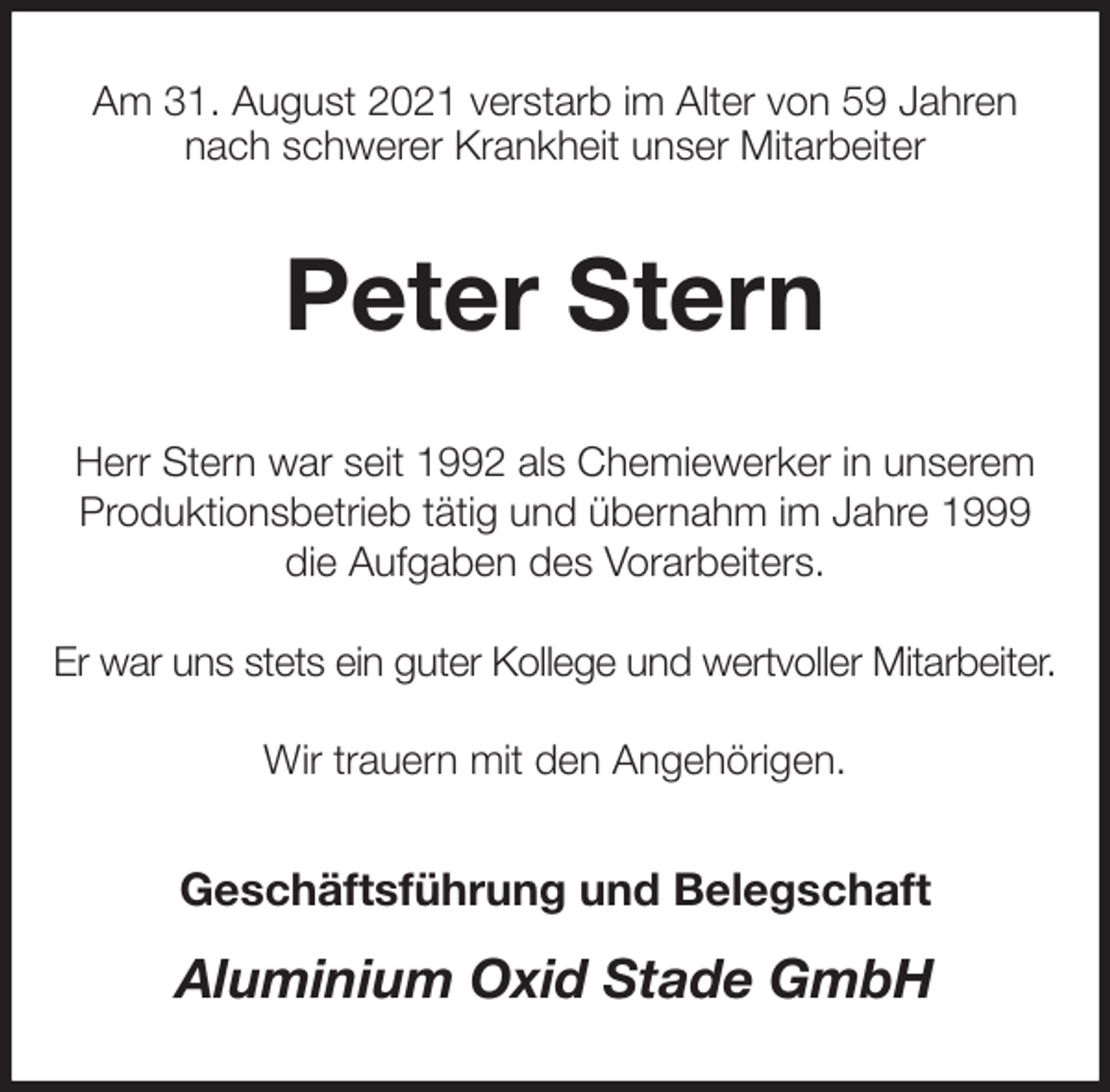 <p>Am 31. August 2021 verstarb im Alter von 59 Jahren<br />nach schwerer Krankheit unser Mitarbeiter<br />Peter Stern<br />Herr Stern war seit 1992 als Chemiewerker in unserem Produktionsbetrieb tätig und übernahm im Jahre 1999<br />die Aufgaben des Vorarbeiters.</p><p>Er war uns stets ein guter Kollege und wertvoller Mitarbeiter.</p><p>Wir trauern mit den Angehörigen.<br />Geschäftsführung und Belegschaft<br />Aluminium Oxid Stade GmbH</p>