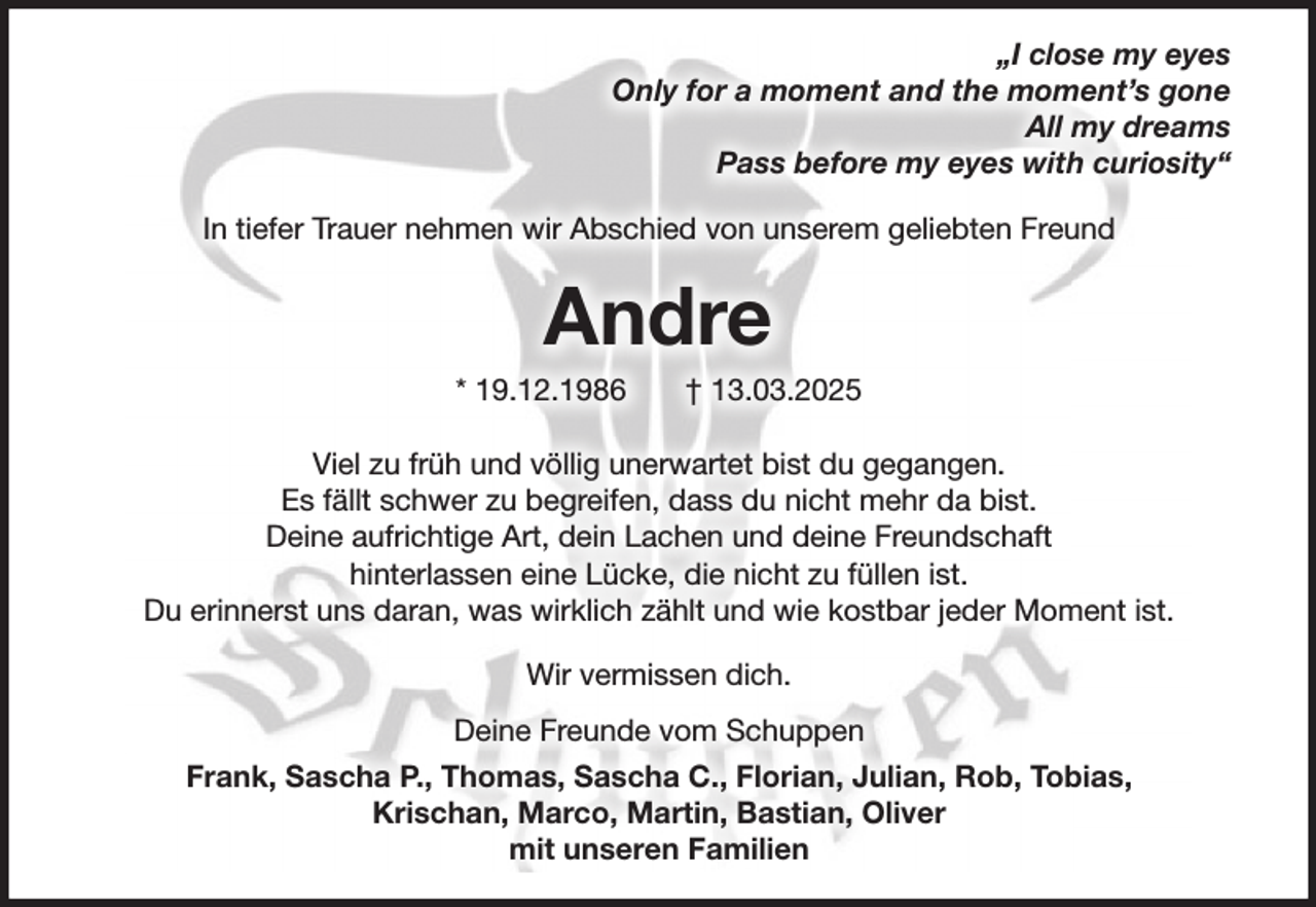<p>„I close my eyes<br />Only for a moment and the moment’s gone<br />All my dreams<br />Pass before my eyes with curiosity“<br />In tiefer Trauer nehmen wir Abschied von unserem geliebten Freund</p><p>Andre<br />* 19.12.1986</p><p>† 13.03.2025</p><p>Viel zu früh und völlig unerwartet bist du gegangen.<br />Es fällt schwer zu begreifen, dass du nicht mehr da bist.<br />Deine aufrichtige Art, dein Lachen und deine Freundschaft<br />hinterlassen eine Lücke, die nicht zu füllen ist.<br />Du erinnerst uns daran, was wirklich zählt und wie kostbar jeder Moment ist.<br />Wir vermissen dich.<br />Deine Freunde vom Schuppen<br />Frank, Sascha P., Thomas, Sascha C., Florian, Julian, Rob, Tobias,<br />Krischan, Marco, Martin, Bastian, Oliver<br />mit unseren Familien</p>