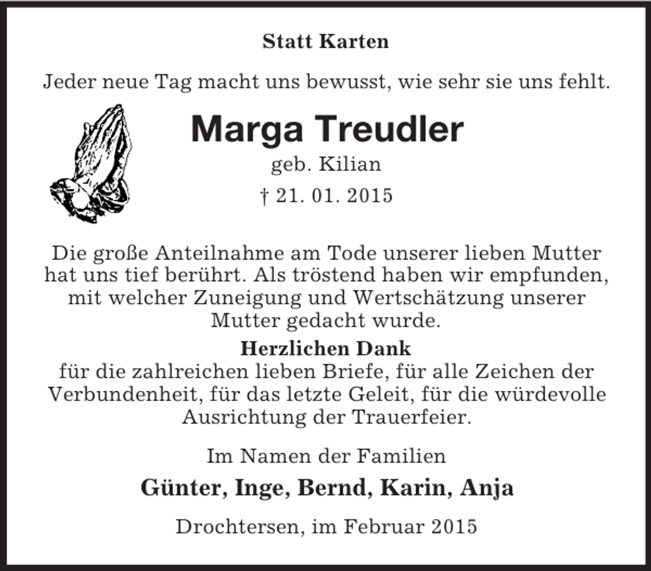 <p>Statt Karten<br />Jeder neue Tag macht uns bewusst, wie sehr sie uns fehlt.<br />Marga Treudler<br />geb. Kilian<br />† 21. 01. 2015<br />Die große Anteilnahme am Tode unserer lieben Mutter hat uns tief berührt. Als tröstend haben wir empfunden, mit welcher Zuneigung und Wertschätzung unserer Mutter gedacht wurde.<br />Herzlichen Dank<br />für die zahlreichen lieben Briefe, für alle Zeichen der Verbundenheit, für das letzte Geleit, für die würdevolle Ausrichtung der Trauerfeier.<br />Im Namen der Familien<br />Günter, Inge, Bernd, Karin, Anja<br />Drochtersen, im Februar 2015</p>