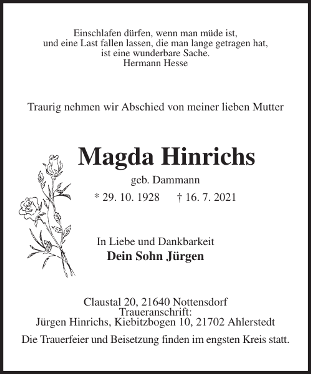 <p>Einschlafen dürfen, wenn man müde ist,<br />und eine Last fallen lassen, die man lange getragen hat,<br />ist eine wunderbare Sache.<br />Hermann Hesse<br />Traurig nehmen wir Abschied von meiner lieben Mutter<br />Magda Hinrichs<br />geb. Dammann<br />* 29. 10. 1928 † 16. 7. 2021<br />In Liebe und Dankbarkeit<br />Dein Sohn Jürgen<br />Claustal 20, 21640 Nottensdorf<br />Traueranschrift:<br />Jürgen Hinrichs, Kiebitzbogen 10, 21702 Ahlerstedt<br />Die Trauerfeier und Beisetzung finden im engsten Kreis statt.</p>