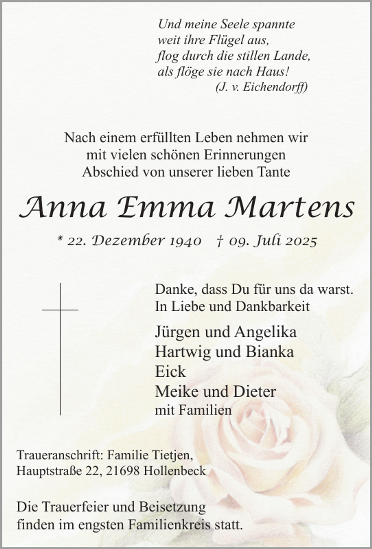 <p>Und meine Seele spannte<br />weit ihre Flügel aus,<br />flog durch die stillen Lande,<br />als flöge sie nach Haus!<br />(J. v. Eichendorff)</p><p>Nach einem erfüllten Leben nehmen wir<br />mit vielen schönen Erinnerungen<br />Abschied von unserer lieben Tante</p><p>Anna Emma Martens<br />* 22. Dezember 1940 † 09. Juli 2025</p><p>Danke, dass Du für uns da warst.<br />In Liebe und Dankbarkeit</p><p>Jürgen und Angelika<br />Hartwig und Bianka<br />Eick<br />Meike und Dieter<br />mit Familien</p><p>Traueranschrift: Familie Tietjen,<br />Hauptstraße 22, 21698 Hollenbeck</p><p>Die Trauerfeier und Beisetzung<br />finden im engsten Familienkreis statt.</p>