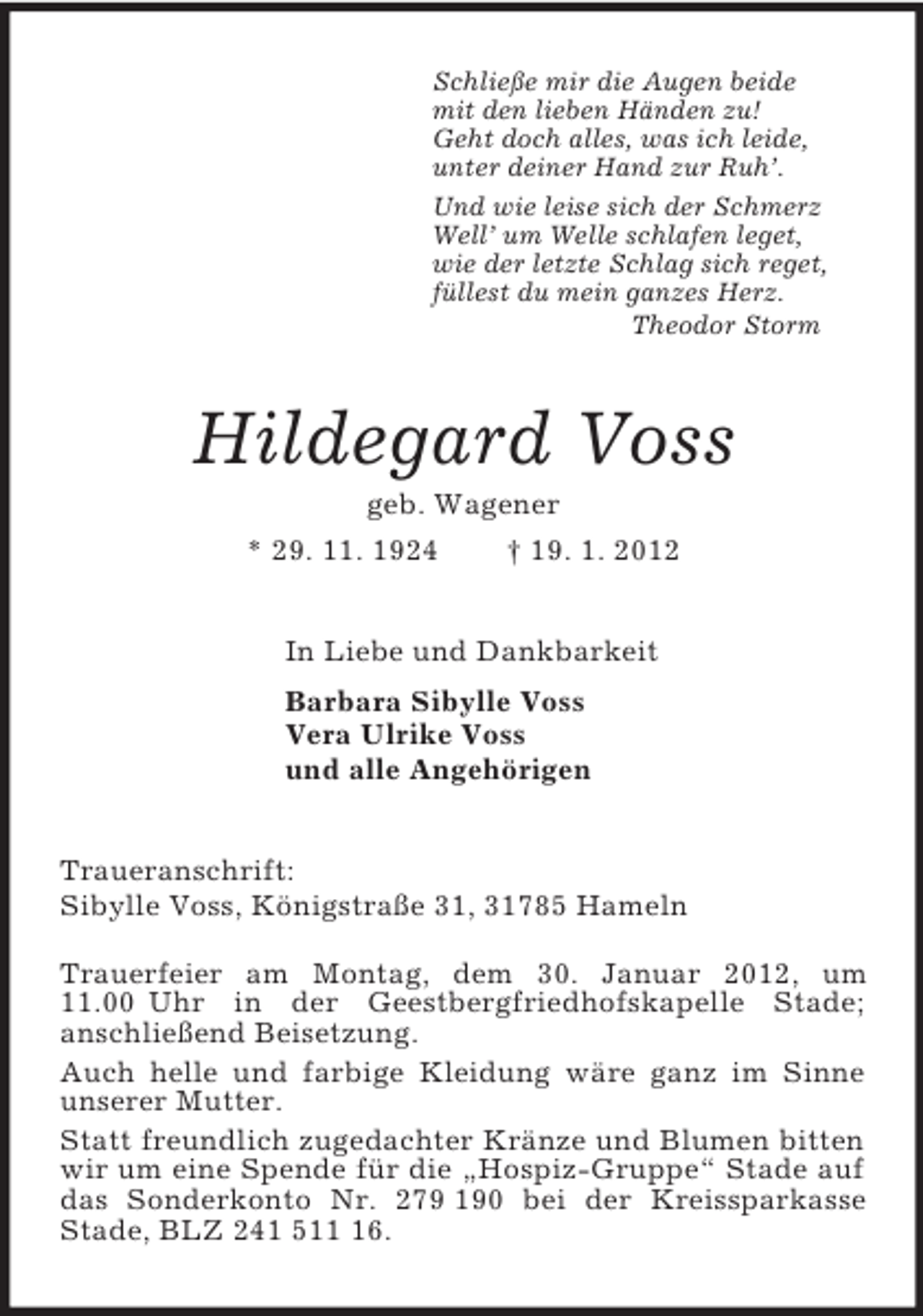 <p>Schließe mir die Augen beide<br />mit den lieben Händen zu!<br />Geht doch alles, was ich leide,<br />unter deiner Hand zur Ruh’.<br />Und wie leise sich der Schmerz<br />Well’ um Welle schlafen leget,<br />wie der letzte Schlag sich reget,<br />füllest du mein ganzes Herz.<br />Theodor Storm<br />Hildegard Voss<br />geb. Wagener<br />* 29. 11. 1924 † 19. 1. 2012<br />In Liebe und Dankbarkeit<br />Barbara Sibylle Voss<br />Vera Ulrike Voss<br />und alle Angehörigen<br />Traueranschrift:<br />Sibylle Voss, Königstraße 31, 31785 Hameln</p><p>Trauerfeier am Montag, dem 30. Januar 2012, um 11.00 Uhr in der Geestbergfriedhofskapelle Stade;<br />anschließend Beisetzung.<br />Auch helle und farbige Kleidung wäre ganz im Sinne unserer Mutter.<br />Statt freundlich zugedachter Kränze und Blumen bitten wir um eine Spende für die „Hospiz-Gruppe“ Stade auf das Sonderkonto Nr. 279 190 bei der Kreissparkasse Stade, BLZ 241 511 16.</p>