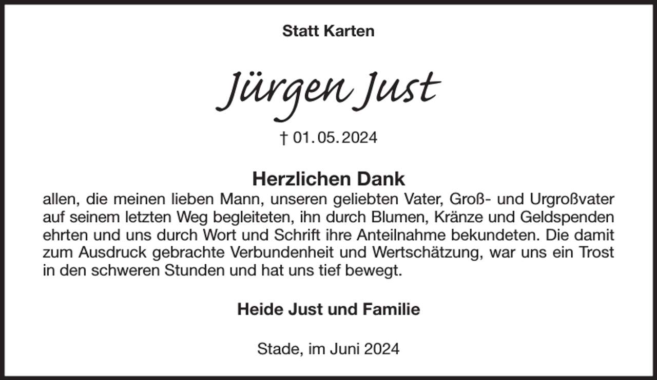 <p>Statt Karten<br />Jürgen Just<br />† 01. 05. 2024<br />Herzlichen Dank<br />allen, die meinen lieben Mann, unseren geliebten Vater, Groß- und Urgroßvater auf seinem letzten Weg begleiteten, ihn durch Blumen, Kränze und Geldspenden<br />ehrten und uns durch Wort und Schrift ihre Anteilnahme bekundeten. Die damit zum Ausdruck gebrachte Verbundenheit und Wertschätzung, war uns ein Trost in den schweren Stunden und hat uns tief bewegt.<br />Heide Just und Familie<br />Stade, im Juni 2024</p>