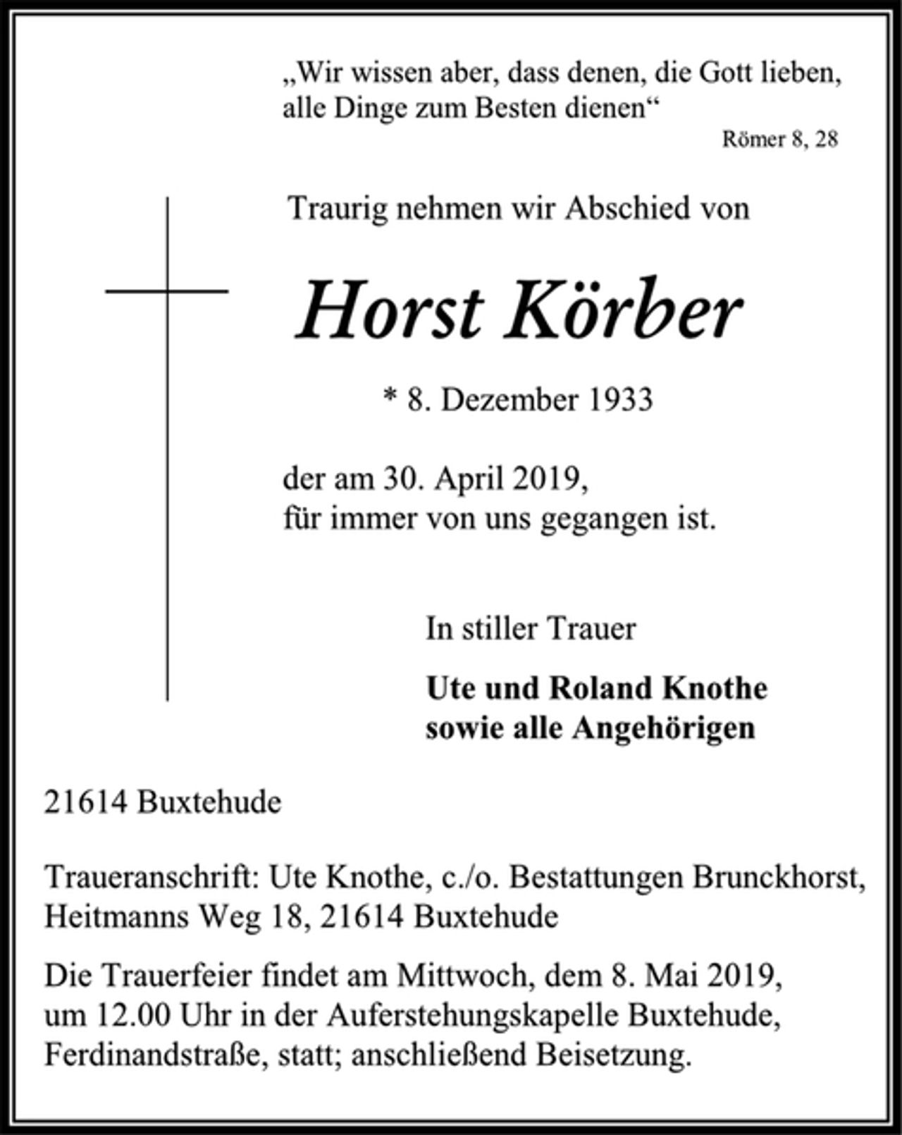 <p>„Wir wissen aber, dass denen, die Gott lieben,<br />alle Dinge zum Besten dienen“<br />Römer 8, 28<br />Traurig nehmen wir Abschied von<br />Horst Körber<br />* 8. Dezember 1933<br />der am 30. April 2019,<br />für immer von uns gegangen ist.<br />In stiller Trauer<br />Ute und Roland Knothe<br />sowie alle Angehörigen<br />21614 Buxtehude<br />Traueranschrift: Ute Knothe, c./o. Bestattungen Brunckhorst,<br />Heitmanns Weg 18, 21614 Buxtehude<br />Die Trauerfeier findet am Mittwoch, dem 8. Mai 2019,<br />um 12.00 Uhr in der Auferstehungskapelle Buxtehude,<br />Ferdinandstraße, statt; anschließend Beisetzung.</p>