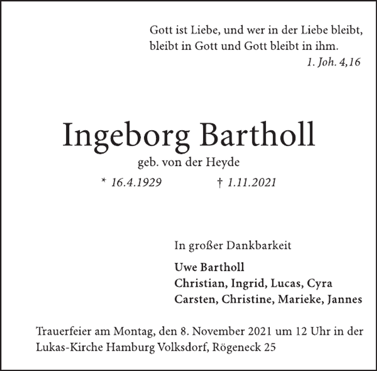 <p>Gott ist Liebe, und wer in der Liebe bleibt,<br />bleibt in Gott und Gott bleibt in ihm.<br />1. Joh. 4,16<br />Ingeborg Bartholl<br />geb. von der Heyde<br />* 16.4.1929 † 1.11.2021<br />In großer Dankbarkeit<br />Uwe Bartholl<br />Christian, Ingrid, Lucas, Cyra<br />Carsten, Christine, Marieke, Jannes<br />Trauerfeier am Montag, den 8. November 2021 um 12 Uhr in der<br />Lukas-Kirche Hamburg Volksdorf, Rögeneck 25</p>