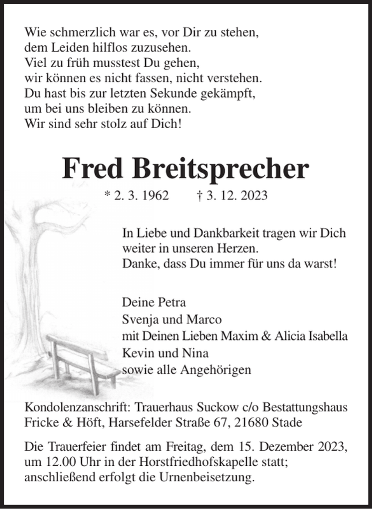 <p>Wie schmerzlich war es, vor Dir zu stehen,<br />dem Leiden hilflos zuzusehen.<br />Viel zu früh musstest Du gehen,<br />wir können es nicht fassen, nicht verstehen.<br />Du hast bis zur letzten Sekunde gekämpft,<br />um bei uns bleiben zu können.<br />Wir sind sehr stolz auf Dich!<br />Fred Breitsprecher<br />* 2. 3. 1962 † 3. 12. 2023<br />In Liebe und Dankbarkeit tragen wir Dich<br />weiter in unseren Herzen.<br />Danke, dass Du immer für uns da warst!<br />Deine Petra<br />Svenja und Marco<br />mit Deinen Lieben Maxim &amp; Alicia Isabella<br />Kevin und Nina<br />sowie alle Angehörigen<br />Kondolenzanschrift: Trauerhaus Suckow c/o Bestattungshaus Fricke &amp; Höft, Harsefelder Straße 67, 21680 Stade<br />Die Trauerfeier findet am Freitag, dem 15. Dezember 2023,<br />um 12.00 Uhr in der Horstfriedhofskapelle statt;<br />anschließend erfolgt die Urnenbeisetzung.</p>