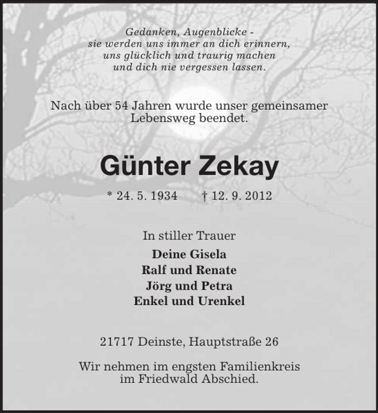 <p>Gedanken, Augenblicke -<br />sie werden uns immer an dich erinnern,<br />uns glücklich und traurig machen<br />und dich nie vergessen lassen.<br />Nach über 54 Jahren wurde unser gemeinsamer<br />Lebensweg beendet.<br />Günter Zekay<br />* 24. 5. 1934 † 12. 9. 2012<br />In stiller Trauer<br />Deine Gisela<br />Ralf und Renate<br />Jörg und Petra<br />Enkel und Urenkel<br />21717 Deinste, Hauptstraße 26</p><p>Wir nehmen im engsten Familienkreis<br />im Friedwald Abschied.</p>