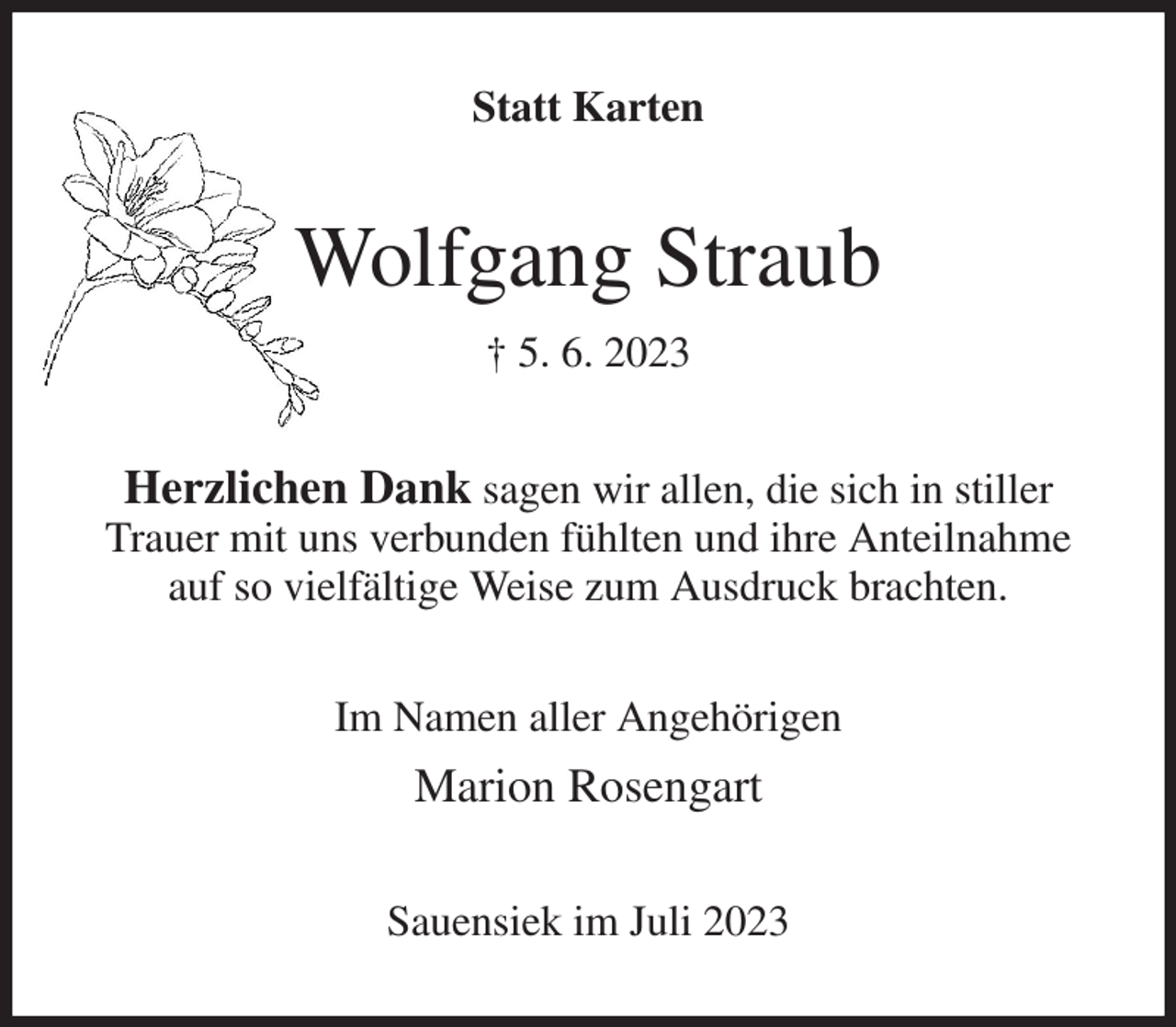 <p>Statt Karten<br />Wolfgang Straub<br />† 5. 6. 2023<br />Herzlichen Dank sagen wir allen, die sich in stiller Trauer mit uns verbunden fühlten und ihre Anteilnahme auf so vielfältige Weise zum Ausdruck brachten.<br />Im Namen aller Angehörigen<br />Marion Rosengart<br />Sauensiek im Juli 2023</p>