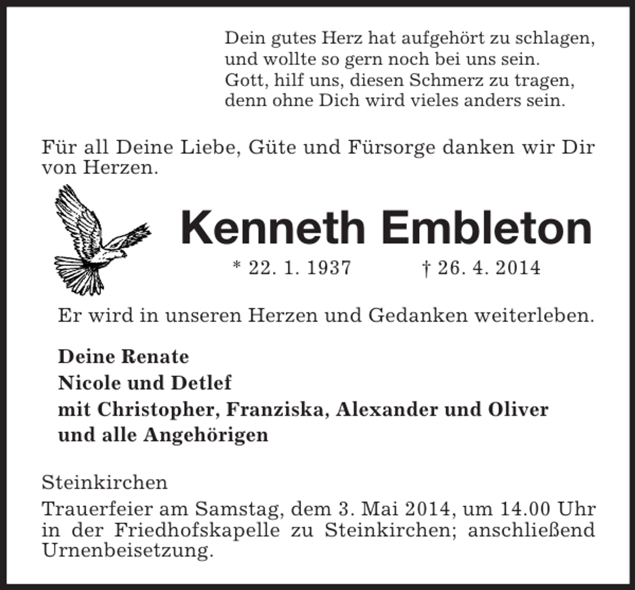 <p>Dein gutes Herz hat aufgehört zu schlagen,<br />und wollte so gern noch bei uns sein.<br />Gott, hilf uns, diesen Schmerz zu tragen,<br />denn ohne Dich wird vieles anders sein.<br />Für all Deine Liebe, Güte und Fürsorge danken wir Dir von Herzen.<br />Kenneth Embleton<br />* 22. 1. 1937 † 26. 4. 2014<br />Er wird in unseren Herzen und Gedanken weiterleben.</p><p>Deine Renate<br />Nicole und Detlef<br />mit Christopher, Franziska, Alexander und Oliver<br />und alle Angehörigen<br />Steinkirchen<br />Trauerfeier am Samstag, dem 3. Mai 2014, um 14.00 Uhr in der Friedhofskapelle zu Steinkirchen; anschließend Urnenbeisetzung.</p>