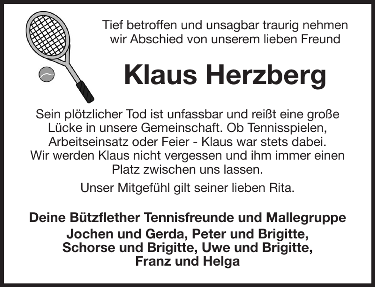 <p>Tief betroffen und unsagbar traurig nehmen wir Abschied von unserem lieben Freund<br />Klaus Herzberg<br />Sein plötzlicher Tod ist unfassbar und reißt eine große<br />Lücke in unsere Gemeinschaft. Ob Tennisspielen,<br />Arbeitseinsatz oder Feier - Klaus war stets dabei.<br />Wir werden Klaus nicht vergessen und ihm immer einen Platz zwischen uns lassen.<br />Unser Mitgefühl gilt seiner lieben Rita.<br />Deine Bützflether Tennisfreunde und Mallegruppe<br />Jochen und Gerda, Peter und Brigitte,<br />Schorse und Brigitte, Uwe und Brigitte,<br />Franz und Helga</p>