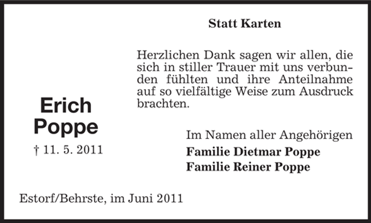 <p>Statt Karten Herzlichen Dank sagen wir allen, die sich in stiller Trauer mit uns verbunden fühlten und ihre Anteilnahme auf so vielfältige Weise zum Ausdruck brachten. Im Namen aller Angehörigen Familie Dietmar Poppe Familie Reiner Poppe</p><p>Erich Poppe<br />† 11. 5. 2011</p><p>Estorf/Behrste, im Juni 2011</p>