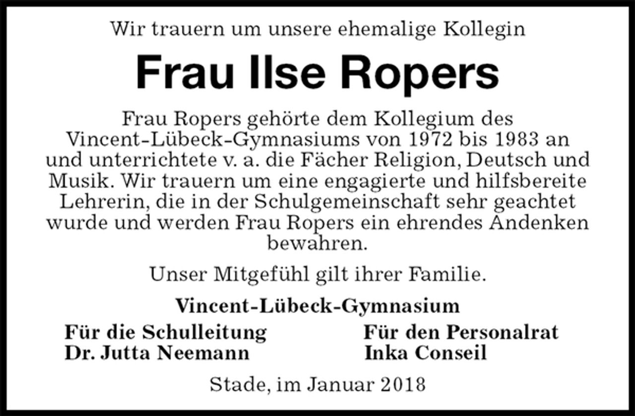 <p>Wir trauern um unsere ehemalige Kollegin<br />Frau Ilse Ropers<br />Frau Ropers gehörte dem Kollegium des<br />Vincent-Lübeck-Gymnasiums von 1972 bis 1983 an<br />und unterrichtete v. a. die Fächer Religion, Deutsch und Musik. Wir trauern um eine engagierte und hilfsbereite Lehrerin, die in der Schulgemeinschaft sehr geachtet wurde und werden Frau Ropers ein ehrendes Andenken bewahren.<br />Unser Mitgefühl gilt ihrer Familie.<br />Vincent-Lübeck-Gymnasium<br />Für die Schulleitung Für den Personalrat<br />Dr. Jutta Neemann Inka Conseil<br />Stade, im Januar 2018</p>