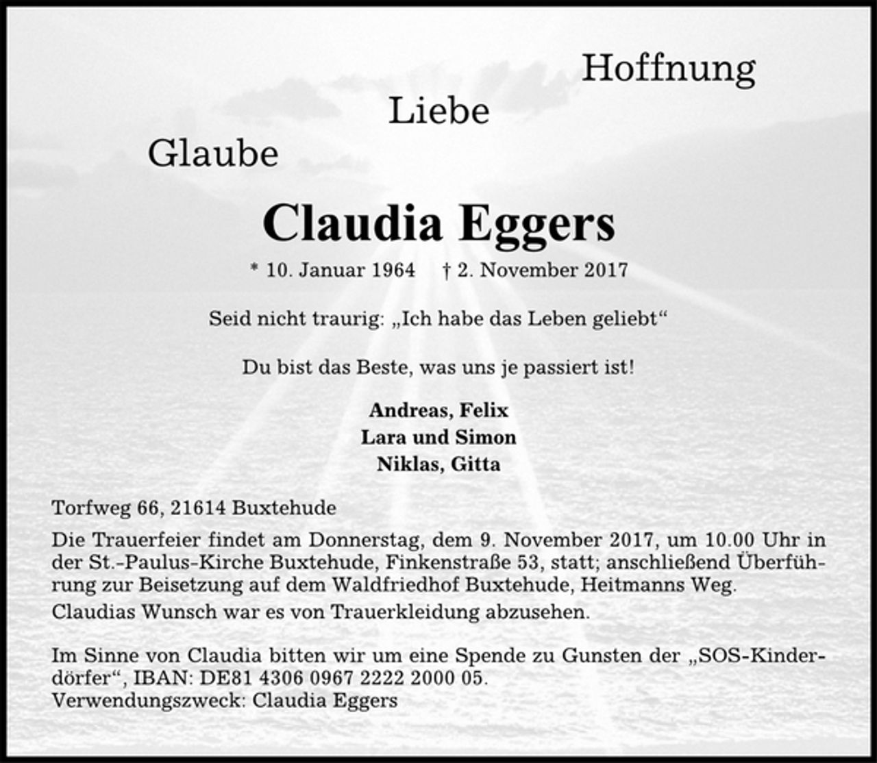 <p>Hoffnung<br />Liebe<br />Glaube<br />Claudia Eggers<br />* 10. Januar 1964 † 2. November 2017<br />Seid nicht traurig: „Ich habe das Leben geliebt“<br />Du bist das Beste, was uns je passiert ist!<br />Andreas, Felix<br />Lara und Simon<br />Niklas, Gitta<br />Torfweg 66, 21614 Buxtehude<br />Die Trauerfeier findet am Donnerstag, dem 9. November 2017, um 10.00 Uhr in<br />der St.-Paulus-Kirche Buxtehude, Finkenstraße 53, statt; anschließend Überführung<br />zur Beisetzung auf dem Waldfriedhof Buxtehude, Heitmanns Weg.<br />Claudias Wunsch war es von Trauerkleidung abzusehen.<br />Im Sinne von Claudia bitten wir um eine Spende zu Gunsten der „SOS-Kinderdörfer“,<br />IBAN: DE81 4306 0967 2222 2000 05.<br />Verwendungszweck: Claudia Eggers</p>