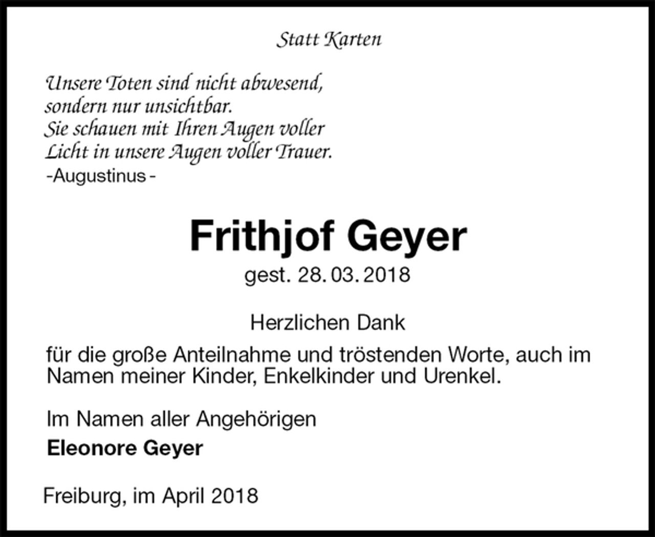 <p>Statt Karten</p>
<p>Unsere Toten sind nicht abwesend,<br />sondern nur unsichtbar.<br />Sie schauen mit Ihren Augen voller<br />Licht in unsere Augen voller Trauer. -Augustinus -<br />Frithjof Geyer<br />gest. 28. 03. 2018<br />Herzlichen Dank<br />für die große Anteilnahme und tröstenden Worte, auch im Namen meiner Kinder, Enkelkinder und Urenkel.<br />Im Namen aller Angehörigen<br />Eleonore Geyer<br />Freiburg, im April 2018</p>