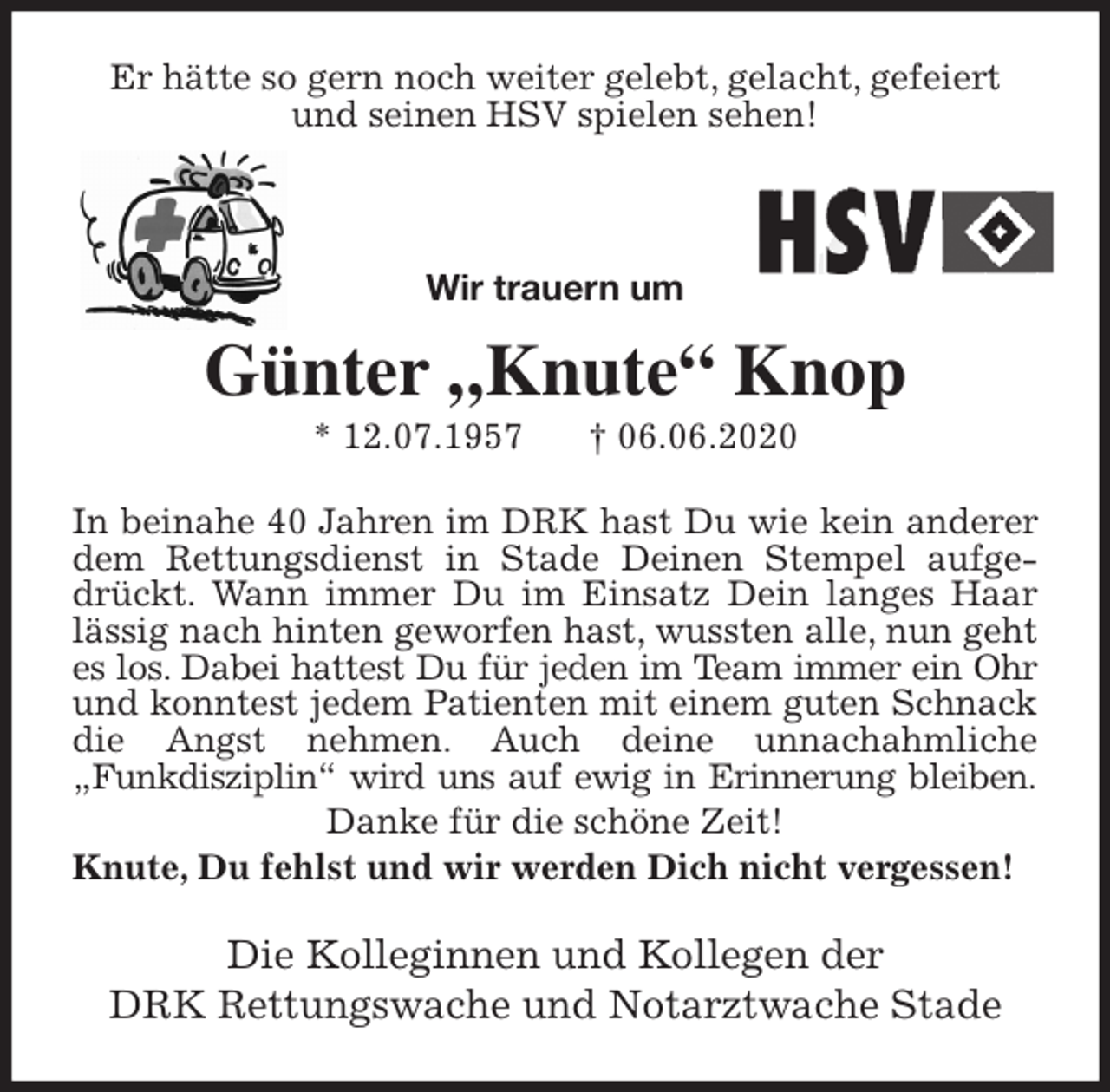 <p>Er hätte so gern noch weiter gelebt, gelacht, gefeiert und seinen HSV spielen sehen!<br />Wir trauern um</p>
<p>Günter „Knute“ Knop<br />* 12.07.1957 † 06.06.2020<br />In beinahe 40 Jahren im DRK hast Du wie kein anderer<br />dem Rettungsdienst in Stade Deinen Stempel aufge-<br />drückt. Wann immer Du im Einsatz Dein langes Haar<br />lässig nach hinten geworfen hast, wussten alle, nun geht<br />es los. Dabei hattest Du für jeden im Team immer ein Ohr<br />und konntest jedem Patienten mit einem guten Schnack<br />die Angst nehmen. Auch deine unnachahmliche<br />„Funkdisziplin“ wird uns auf ewig in Erinnerung bleiben.<br />Danke für die schöne Zeit!<br />Knute, Du fehlst und wir werden Dich nicht vergessen!<br />Die Kolleginnen und Kollegen der<br />DRK Rettungswache und Notarztwache Stade</p>