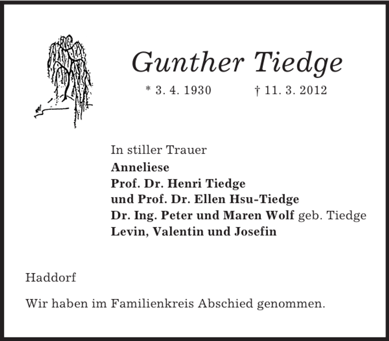 <p>Gunther Tiedge<br />* 3. 4. 1930</p><p>† 11. 3. 2012</p><p>In stiller Trauer<br />Anneliese<br />Prof. Dr. Henri Tiedge<br />und Prof. Dr. Ellen Hsu-Tiedge<br />Dr. Ing. Peter und Maren Wolf geb. Tiedge<br />Levin, Valentin und Josefin</p><p>Haddorf<br />Wir haben im Familienkreis Abschied genommen.</p>