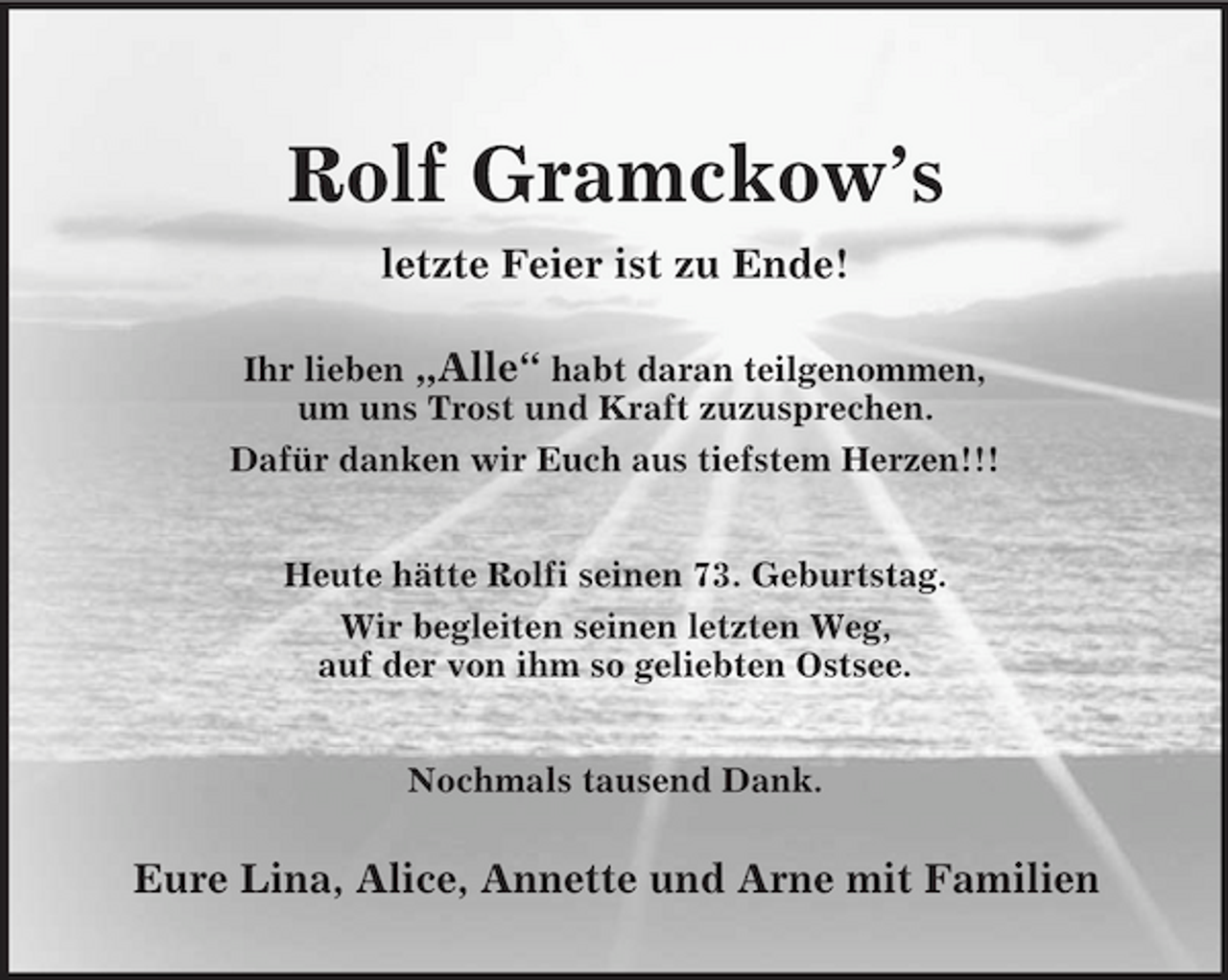 <p>Rolf Gramckow’s<br />letzte Feier ist zu Ende!</p><p>Ihr lieben „Alle“ habt daran teilgenommen,<br />um uns Trost und Kraft zuzusprechen.<br />Dafür danken wir Euch aus tiefstem Herzen!!!</p><p>Heute hätte Rolfi seinen 73. Geburtstag.<br />Wir begleiten seinen letzten Weg,<br />auf der von ihm so geliebten Ostsee.</p><p>Nochmals tausend Dank.</p><p>Eure Lina, Alice, Annette und Arne mit Familien</p>