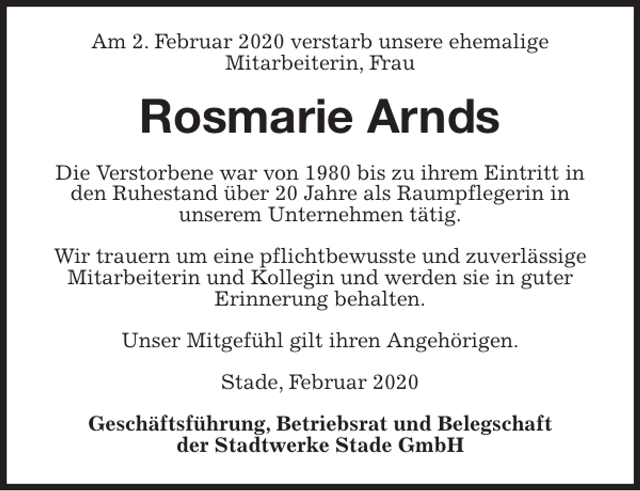 <p>Am 2. Februar 2020 verstarb unsere ehemalige<br />Mitarbeiterin, Frau<br />Rosmarie Arnds<br />Stade, Februar 2020</p>
<p>Geschäftsführung, Betriebsrat und Belegschaft<br />der Stadtwerke Stade GmbH<br />Die Verstorbene war von 1980 bis zu ihrem Eintritt in den Ruhestand über 20 Jahre als Raumpflegerin in<br />unserem Unternehmen tätig.</p>
<p>Wir trauern um eine pflichtbewusste und zuverlässige Mitarbeiterin und Kollegin und werden sie in guter<br />Erinnerung behalten.</p>
<p>Unser Mitgefühl gilt ihren Angehörigen.</p>