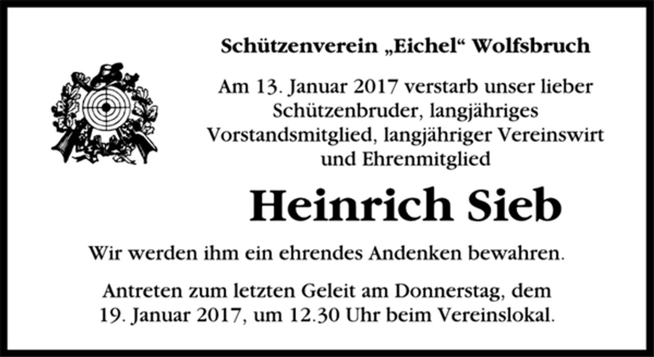 <p>Schützenverein „Eichel“ Wolfsbruch<br />Am 13. Januar 2017 verstarb unser lieber<br />Schützenbruder, langjähriges<br />Vorstandsmitglied, langjähriger Vereinswirt<br />und Ehrenmitglied<br />Heinrich Sieb<br />Wir werden ihm ein ehrendes Andenken bewahren.<br />Antreten zum letzten Geleit am Donnerstag, dem<br />19. Januar 2017, um 12.30 Uhr beim Vereinslokal.</p>