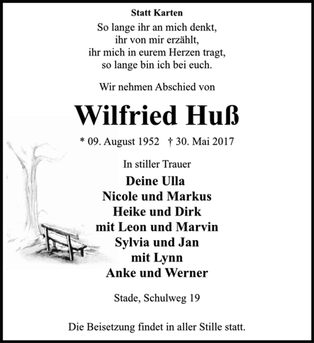<p>Statt Karten</p>
<p>So lange ihr an mich denkt,<br />ihr von mir erzählt,<br />ihr mich in eurem Herzen tragt,<br />so lange bin ich bei euch.</p>
<p>Wir nehmen Abschied von</p>
<p>Wilfried Huß</p>
<p>* 09. August 1952 † 30. Mai 2017<br />In stiller Trauer</p>
<p>Deine Ulla<br />Nicole und Markus<br />Heike und Dirk<br />mit Leon und Marvin<br />Sylvia und Jan<br />mit Lynn<br />Anke und Werner</p>
<p>Stade, Schulweg 19</p>
<p>Die Beisetzung findet in aller Stille statt.</p>
