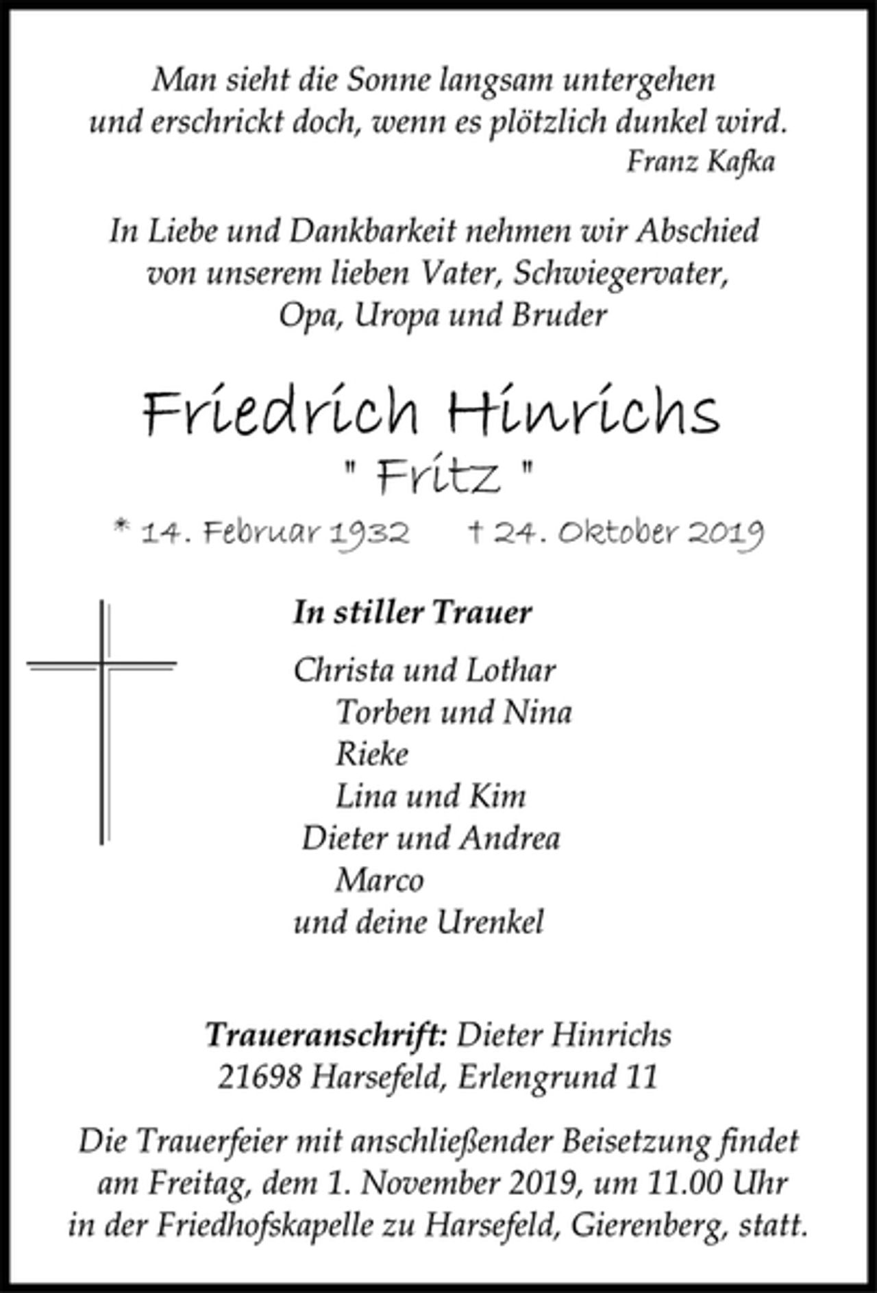 <p>Man sieht die Sonne langsam untergehen<br />und erschrickt doch, wenn es plötzlich dunkel wird.<br />Franz Kafka</p><p>In Liebe und Dankbarkeit nehmen wir Abschied<br />von unserem lieben Vater, Schwiegervater,<br />Opa, Uropa und Bruder<br />Friedrich Hinrichs<br />" Fritz "<br />* 14. Februar 1932 † 24. Oktober 2019<br />In stiller Trauer<br />Christa und Lothar<br />Torben und Nina<br />Rieke<br />Lina und Kim<br />Dieter und Andrea<br />Marco<br />und deine Urenkel</p><p>Traueranschrift: Dieter Hinrichs<br />21698 Harsefeld, Erlengrund 11<br />Die Trauerfeier mit anschließender Beisetzung findet<br />am Freitag, dem 1. November 2019, um 11.00 Uhr<br />in der Friedhofskapelle zu Harsefeld, Gierenberg, statt.</p>