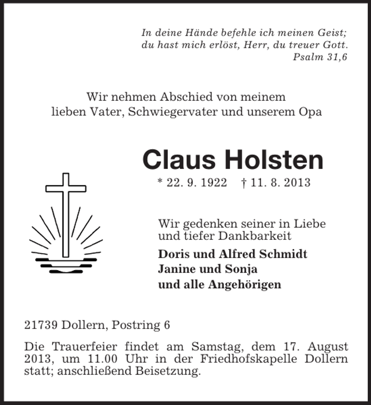 <p>In deine Hände befehle ich meinen Geist;<br />du hast mich erlöst, Herr, du treuer Gott.<br />Psalm 31,6</p><p>Wir nehmen Abschied von meinem<br />lieben Vater, Schwiegervater und unserem Opa</p><p>Claus Holsten<br />* 22. 9. 1922</p><p>† 11. 8. 2013</p><p>Wir gedenken seiner in Liebe<br />und tiefer Dankbarkeit<br />Doris und Alfred Schmidt<br />Janine und Sonja<br />und alle Angehörigen<br />21739 Dollern, Postring 6<br />Die Trauerfeier findet am Samstag, dem 17. August<br />2013, um 11.00 Uhr in der Friedhofskapelle Dollern<br />statt; anschließend Beisetzung.</p>
