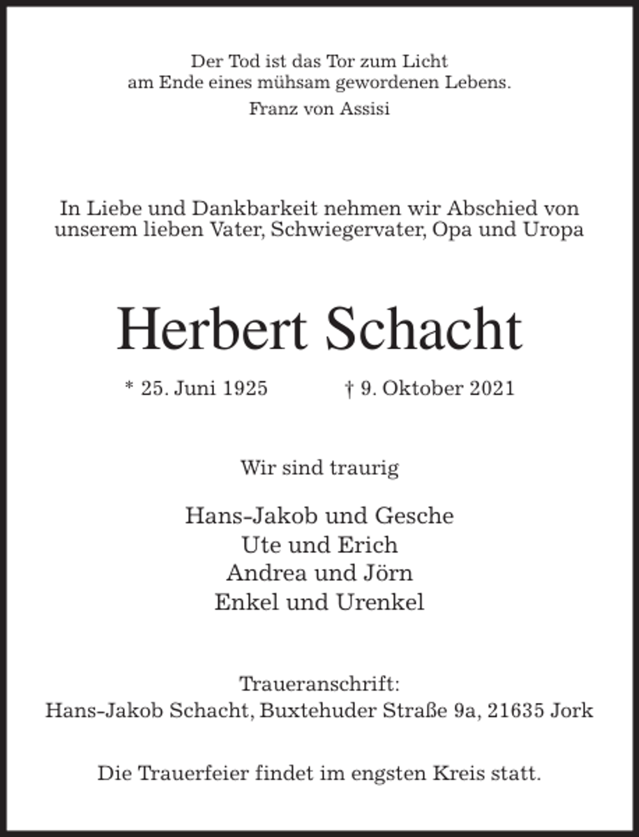 <p>Der Tod ist das Tor zum Licht<br />am Ende eines mühsam gewordenen Lebens.<br />Franz von Assisi</p>
<p>In Liebe und Dankbarkeit nehmen wir Abschied von<br />unserem lieben Vater, Schwiegervater, Opa und Uropa<br />Herbert Schacht<br />* 25. Juni 1925 † 9. Oktober 2021<br />Wir sind traurig</p>
<p>Hans-Jakob und Gesche<br />Ute und Erich<br />Andrea und Jörn<br />Enkel und Urenkel<br />Traueranschrift:<br />Hans-Jakob Schacht, Buxtehuder Straße 9a, 21635 Jork</p>
<p>Die Trauerfeier findet im engsten Kreis statt.</p>