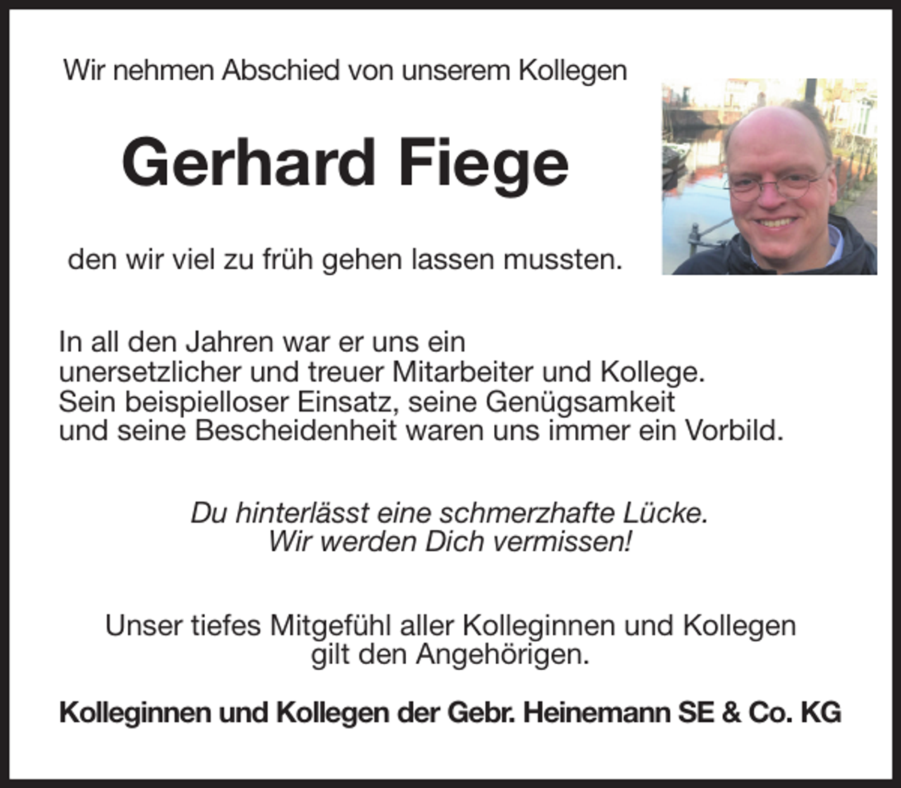 <p>Wir nehmen Abschied von unserem Kollegen<br />Gerhard Fiege<br />den wir viel zu früh gehen lassen mussten.<br />In all den Jahren war er uns ein<br />unersetzlicher und treuer Mitarbeiter und Kollege.<br />Sein beispielloser Einsatz, seine Genügsamkeit<br />und seine Bescheidenheit waren uns immer ein Vorbild.<br />Du hinterlässt eine schmerzhafte Lücke.<br />Wir werden Dich vermissen!<br />Unser tiefes Mitgefühl aller Kolleginnen und Kollegen<br />gilt den Angehörigen.<br />Kolleginnen und Kollegen der Gebr. Heinemann SE &amp; Co. KG</p>