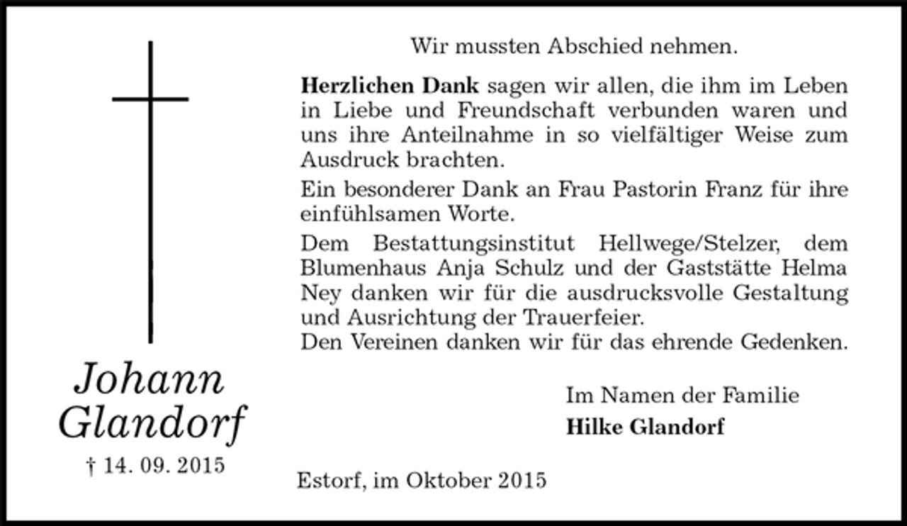 <p>Wir mussten Abschied nehmen.<br />Herzlichen Dank sagen wir allen, die ihm im Leben in Liebe und Freundschaft verbunden waren und uns ihre Anteilnahme in so vielfältiger Weise zum Ausdruck brachten.<br />Ein besonderer Dank an Frau Pastorin Franz für ihre<br />einfühlsamen Worte.<br />Dem Bestattungsinstitut Hellwege/Stelzer, dem<br />Blumenhaus Anja Schulz und der Gaststätte Helma Ney danken wir für die ausdrucksvolle Gestaltung und Ausrichtung der Trauerfeier.<br />Den Vereinen danken wir für das ehrende Gedenken.<br />Johann<br />Glandorf<br />† 14. 09. 2015<br />Im Namen der Familie<br />Hilke Glandorf<br />Estorf, im Oktober 2015</p>