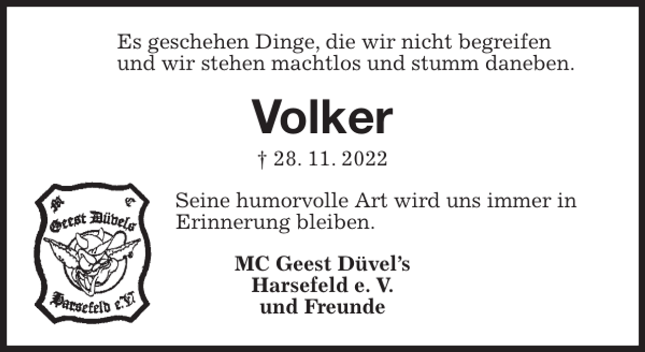 <p>Es geschehen Dinge, die wir nicht begreifen<br />und wir stehen machtlos und stumm daneben.<br />Volker<br />† 28. 11. 2022<br />Seine humorvolle Art wird uns immer in<br />Erinnerung bleiben.<br />MC Geest Düvel's<br />Harsefeld e. V.<br />und Freunde</p>