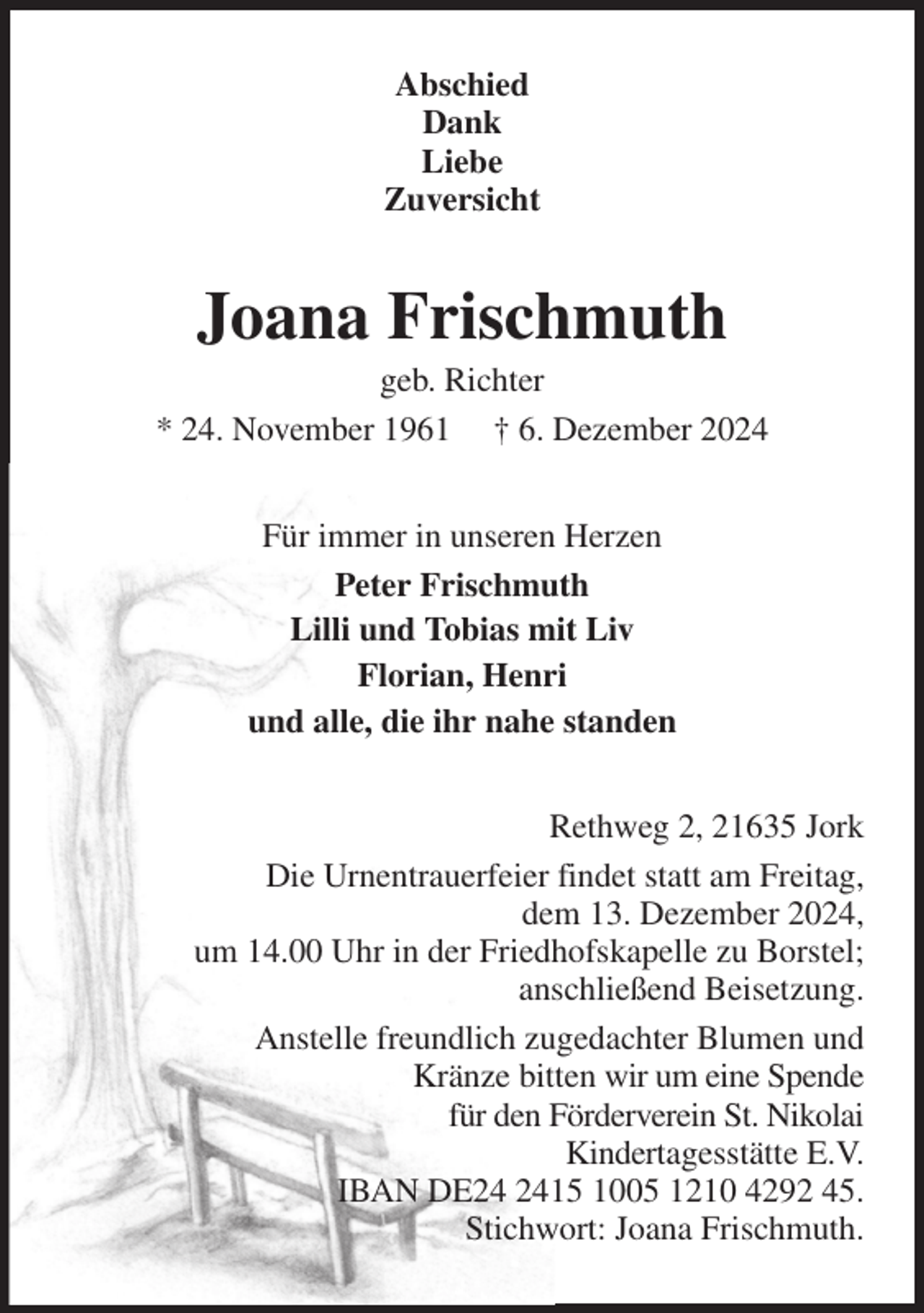 <p>Abschied<br />Dank<br />Liebe<br />Zuversicht<br />Joana Frischmuth<br />geb. Richter<br />* 24. November 1961 † 6. Dezember 2024<br />Für immer in unseren Herzen<br />Peter Frischmuth<br />Lilli und Tobias mit Liv<br />Florian, Henri<br />und alle, die ihr nahe standen<br />Rethweg 2, 21635 Jork<br />Die Urnentrauerfeier findet statt am Freitag,<br />dem 13. Dezember 2024,<br />um 14.00 Uhr in der Friedhofskapelle zu Borstel;<br />anschließend Beisetzung.<br />Anstelle freundlich zugedachter Blumen und<br />Kränze bitten wir um eine Spende<br />für den Förderverein St. Nikolai<br />Kindertagesstätte E.V.<br />IBAN DE24 2415 1005 1210 4292 45.<br />Stichwort: Joana Frischmuth.</p>