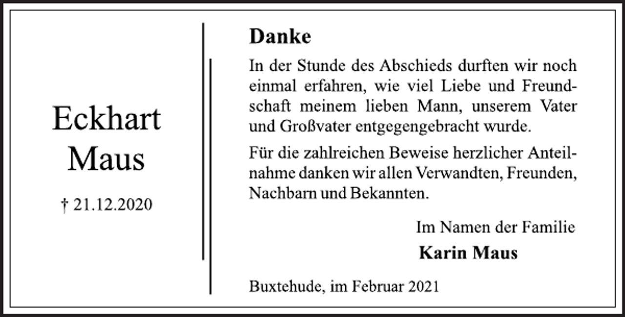 <p>DankeIn der Stunde des Abschieds durften wir noch<br />einmal erfahren, wie viel Liebe und Freund-<br />schaft meinem lieben Mann, unserem Vater<br />und Großvater entgegengebracht wurde.<br />Für die zahlreichen Beweise herzlicher Anteil-<br />nahme danken wir allen Verwandten, Freunden,<br />Nachbarn und Bekannten.<br />Im Namen der Familie<br />Karin Maus<br />Buxtehude, im Februar 2021<br />Eckhart Maus<br />† 21.12.2020</p>