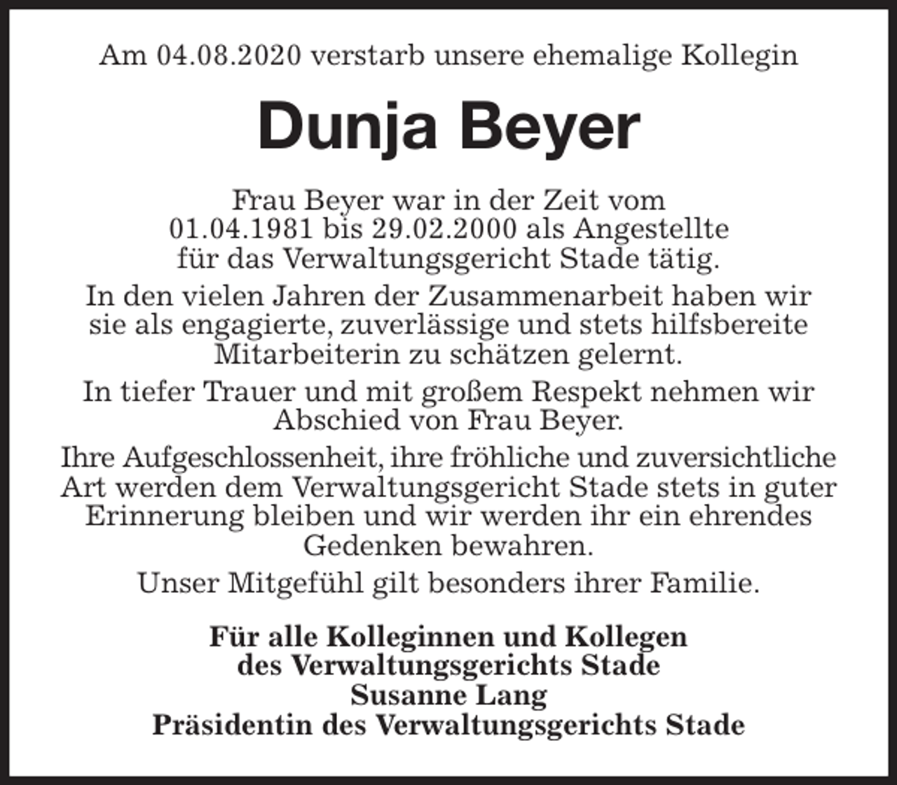 <p>Am 04.08.2020 verstarb unsere ehemalige Kollegin<br />Dunja Beyer<br />Frau Beyer war in der Zeit vom<br />01.04.1981 bis 29.02.2000 als Angestellte<br />für das Verwaltungsgericht Stade tätig.<br />In den vielen Jahren der Zusammenarbeit haben wir<br />sie als engagierte, zuverlässige und stets hilfsbereite Mitarbeiterin zu schätzen gelernt.<br />In tiefer Trauer und mit großem Respekt nehmen wir Abschied von Frau Beyer.<br />Ihre Aufgeschlossenheit, ihre fröhliche und zuversichtliche<br />Art werden dem Verwaltungsgericht Stade stets in guter Erinnerung bleiben und wir werden ihr ein ehrendes Gedenken bewahren.<br />Unser Mitgefühl gilt besonders ihrer Familie.<br />Für alle Kolleginnen und Kollegen<br />des Verwaltungsgerichts Stade<br />Susanne Lang<br />Präsidentin des Verwaltungsgerichts Stade</p>