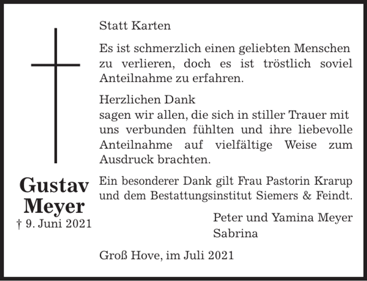 <p>Statt Karten<br />Es ist schmerzlich einen geliebten Menschen zu verlieren, doch es ist tröstlich soviel<br />Anteilnahme zu erfahren.<br />Herzlichen Dank<br />sagen wir allen, die sich in stiller Trauer mit uns verbunden fühlten und ihre liebevolle<br />Anteilnahme auf vielfältige Weise zum<br />Ausdruck brachten.<br />Ein besonderer Dank gilt Frau Pastorin Krarup<br />und dem Bestattungsinstitut Siemers &amp; Feindt.<br />Peter und Yamina Meyer<br />Sabrina<br />Groß Hove, im Juli 2021<br />Gustav<br />Meyer<br />† 9. Juni 2021</p>