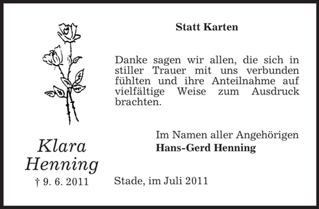 <p>Statt Karten<br />Danke sagen wir allen, die sich in<br />stiller Trauer mit uns verbunden<br />fühlten und ihre Anteilnahme auf<br />vielfältige Weise zum Ausdruck<br />brachten.</p><p>Klara<br />Henning<br />† 9. 6. 2011</p><p>Im Namen aller Angehörigen<br />Hans-Gerd Henning<br />Stade, im Juli 2011</p>