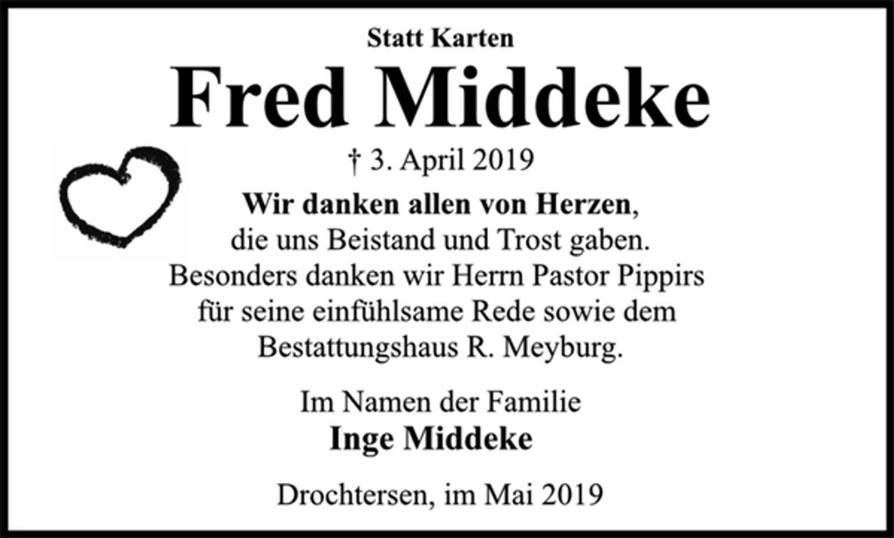 <p>Statt Karten<br />Fred Middeke<br />† 3. April 2019<br />Wir danken allen von Herzen,<br />die uns Beistand und Trost gaben.<br />Besonders danken wir Herrn Pastor Pippirs<br />für seine einfühlsame Rede sowie dem<br />Bestattungshaus R. Meyburg.<br />Im Namen der Familie<br />Inge Middeke<br />Drochtersen, im Mai 2019</p>