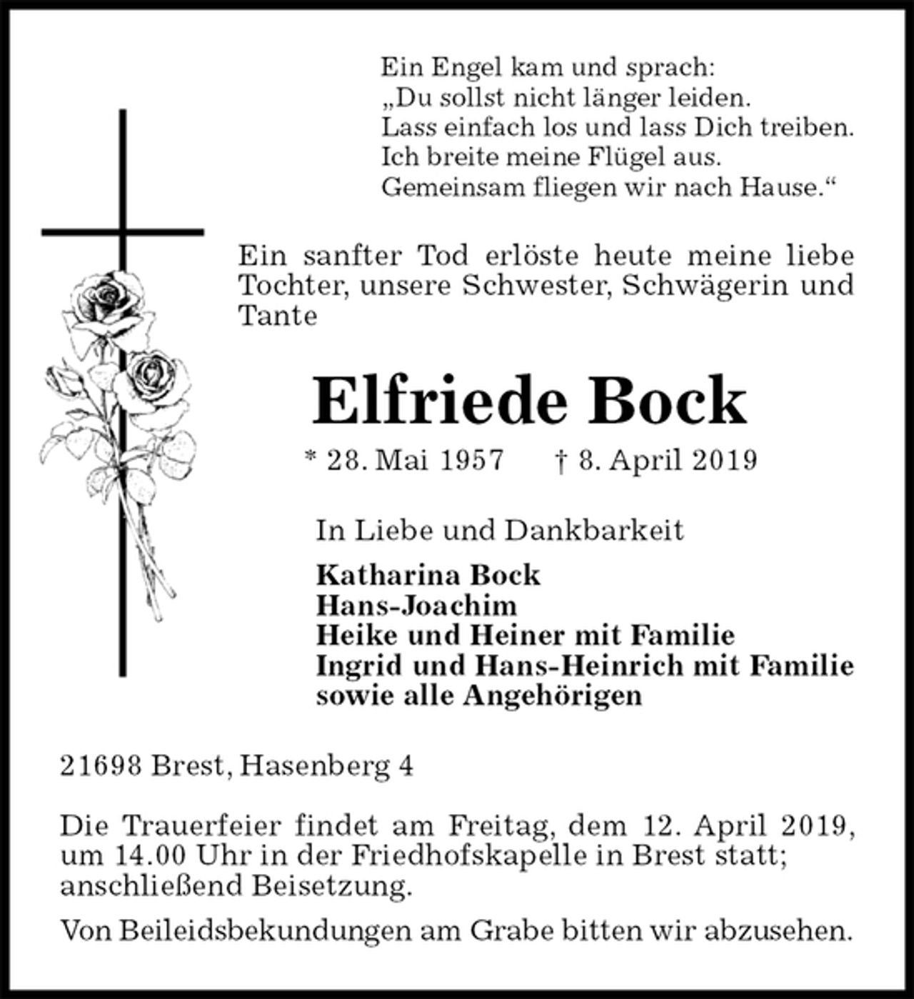 <p>Ein Engel kam und sprach:<br />„Du sollst nicht länger leiden.<br />Lass einfach los und lass Dich treiben.<br />Ich breite meine Flügel aus.<br />Gemeinsam fliegen wir nach Hause.“<br />Ein sanfter Tod erlöste heute meine liebe Tochter, unsere Schwester, Schwägerin und Tante<br />Elfriede Bock<br />* 28. Mai 1957 † 8. April 2019<br />In Liebe und Dankbarkeit<br />Katharina Bock<br />Hans-Joachim<br />Heike und Heiner mit Familie<br />Ingrid und Hans-Heinrich mit Familie<br />sowie alle Angehörigen<br />21698 Brest, Hasenberg 4</p><p>Die Trauerfeier findet am Freitag, dem 12. April 2019, um 14.00 Uhr in der Friedhofskapelle in Brest statt;<br />anschließend Beisetzung.<br />Von Beileidsbekundungen am Grabe bitten wir abzusehen.</p>