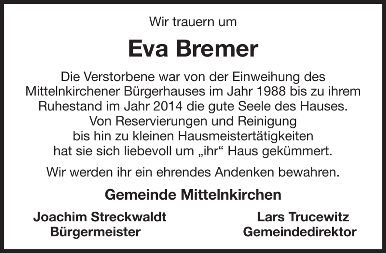 <p>Wir trauern um<br />Eva Bremer<br />Die Verstorbene war von der Einweihung des<br />Mittelnkirchener Bürgerhauses im Jahr 1988 bis zu ihrem Ruhestand im Jahr 2014 die gute Seele des Hauses.<br />Von Reservierungen und Reinigung<br />bis hin zu kleinen Hausmeistertätigkeiten<br />hat sie sich liebevoll um „ihr“ Haus gekümmert.<br />Wir werden ihr ein ehrendes Andenken bewahren.<br />Gemeinde Mittelnkirchen<br />Joachim Streckwaldt Lars Trucewitz<br />Bürgermeister Gemeindedirektor</p>
