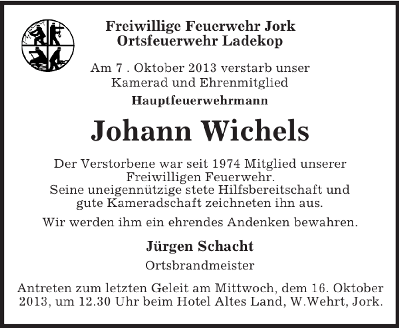 <p>Freiwillige Feuerwehr Jork<br />Ortsfeuerwehr Ladekop<br />Am 7 . Oktober 2013 verstarb unser<br />Kamerad und Ehrenmitglied<br />Hauptfeuerwehrmann</p><p>Johann Wichels<br />Der Verstorbene war seit 1974 Mitglied unserer<br />Freiwilligen Feuerwehr.<br />Seine uneigennützige stete Hilfsbereitschaft und<br />gute Kameradschaft zeichneten ihn aus.<br />Wir werden ihm ein ehrendes Andenken bewahren.</p><p>Jürgen Schacht<br />Ortsbrandmeister<br />Antreten zum letzten Geleit am Mittwoch, dem 16. Oktober<br />2013, um 12.30 Uhr beim Hotel Altes Land, W.Wehrt, Jork.</p>