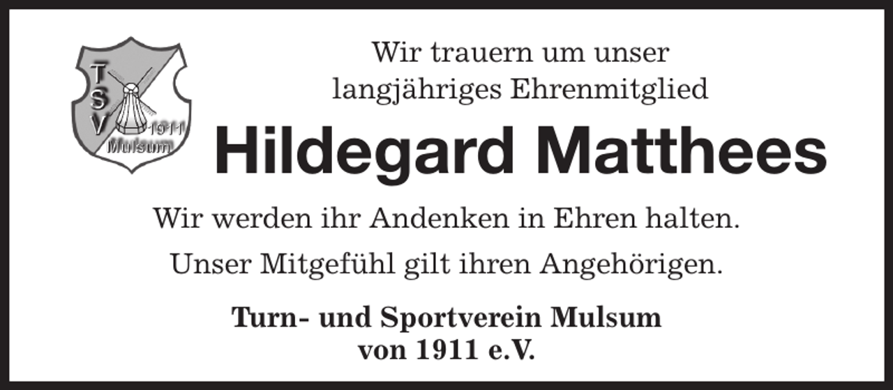 <p>Wir trauern um unser<br />langjähriges Ehrenmitglied<br />Hildegard Matthees<br />Wir werden ihr Andenken in Ehren halten.<br />Unser Mitgefühl gilt ihren Angehörigen.<br />Turn- und Sportverein Mulsum<br />von 1911 e.V.</p>