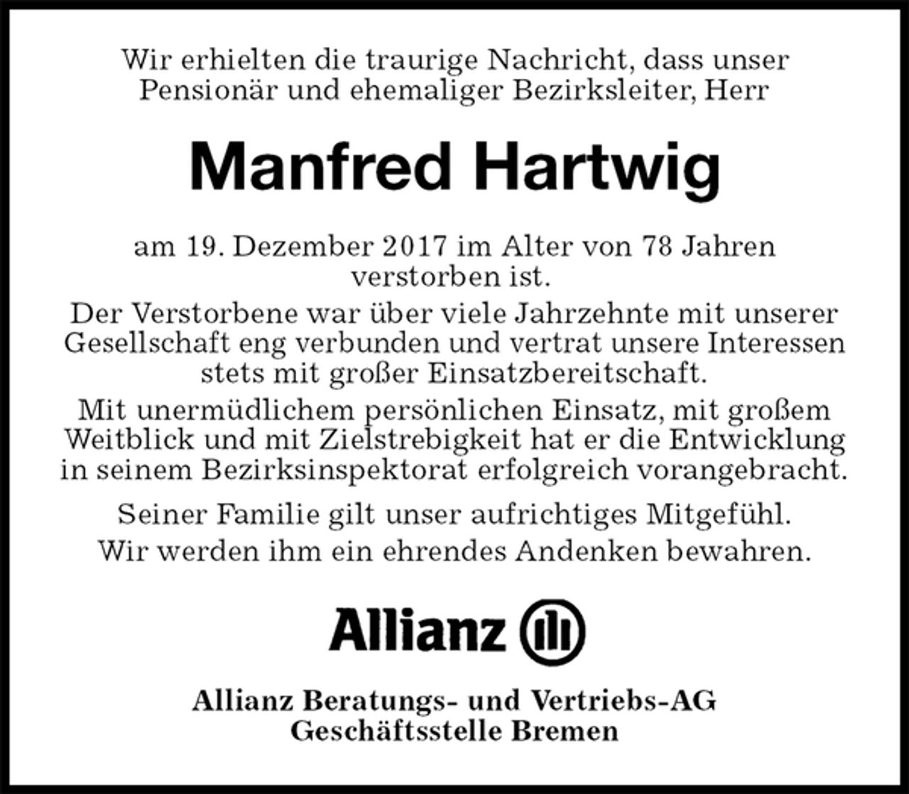 <p>Wir erhielten die traurige Nachricht, dass unser<br />Pensionär und ehemaliger Bezirksleiter, Herr<br />Manfred Hartwig<br />am 19. Dezember 2017 im Alter von 78 Jahren<br />verstorben ist.<br />Der Verstorbene war über viele Jahrzehnte mit unserer Gesellschaft eng verbunden und vertrat unsere Interessen stets mit großer Einsatzbereitschaft.<br />Mit unermüdlichem persönlichen Einsatz, mit großem Weitblick und mit Zielstrebigkeit hat er die Entwicklung in seinem Bezirksinspektorat erfolgreich vorangebracht.<br />Seiner Familie gilt unser aufrichtiges Mitgefühl.<br />Wir werden ihm ein ehrendes Andenken bewahren.</p><p>Allianz Beratungs- und Vertriebs-AG<br />Geschäftsstelle Bremen</p>