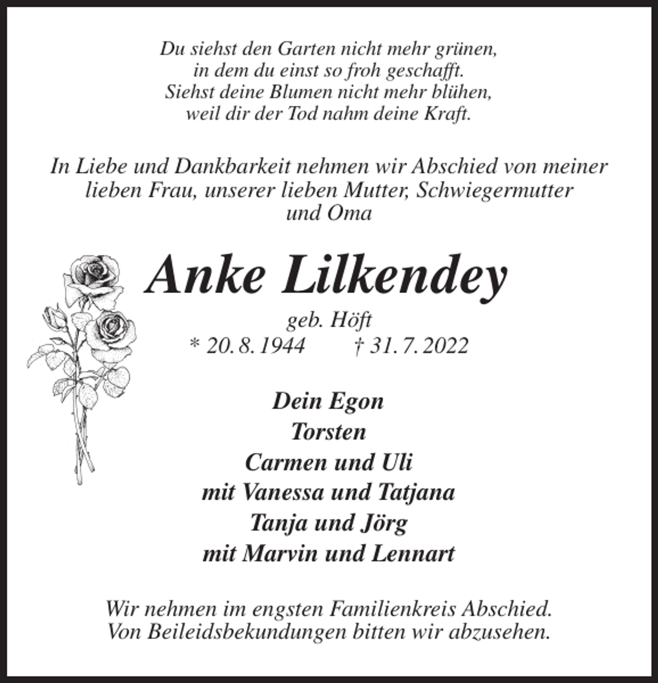 <p>Du siehst den Garten nicht mehr grünen,<br />in dem du einst so froh geschafft.<br />Siehst deine Blumen nicht mehr blühen,<br />weil dir der Tod nahm deine Kraft.<br />In Liebe und Dankbarkeit nehmen wir Abschied von meiner lieben Frau, unserer lieben Mutter, Schwiegermutter<br />und Oma<br />Anke Lilkendey<br />geb. Höft<br />* 20. 8. 1944 † 31. 7. 2022<br />Dein Egon<br />Torsten<br />Carmen und Uli<br />mit Vanessa und Tatjana<br />Tanja und Jörg<br />mit Marvin und Lennart<br />Wir nehmen im engsten Familienkreis Abschied.<br />Von Beileidsbekundungen bitten wir abzusehen.</p>