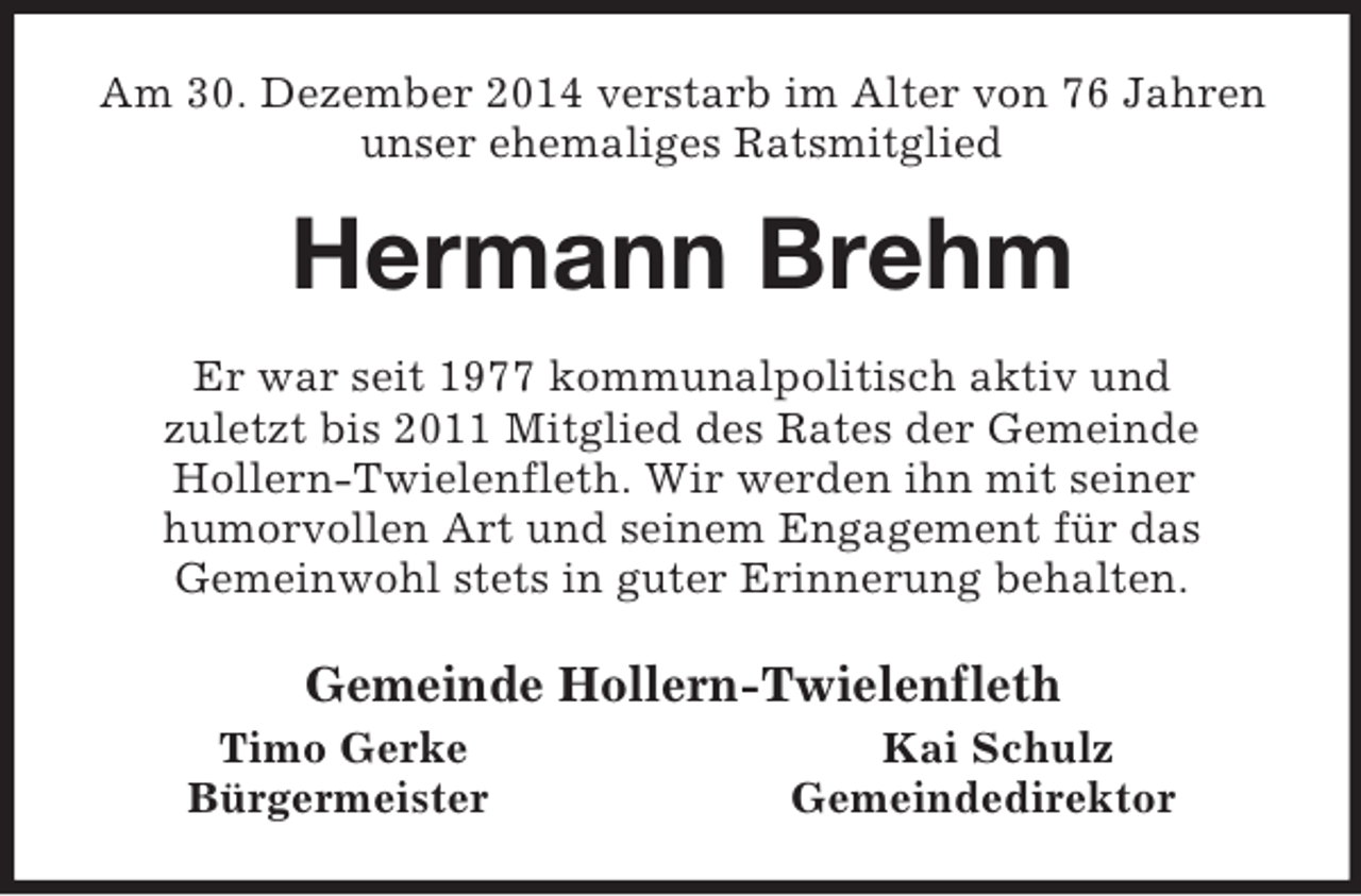 <p>Am 30. Dezember 2014 verstarb im Alter von 76 Jahren<br />unser ehemaliges Ratsmitglied<br />Hermann Brehm<br />Er war seit 1977 kommunalpolitisch aktiv und<br />zuletzt bis 2011 Mitglied des Rates der Gemeinde<br />Hollern-Twielenfleth. Wir werden ihn mit seiner<br />humorvollen Art und seinem Engagement für das<br />Gemeinwohl stets in guter Erinnerung behalten.<br />Gemeinde Hollern-Twielenfleth<br />Timo Gerke Kai Schulz<br />Bürgermeister Gemeindedirektor</p>