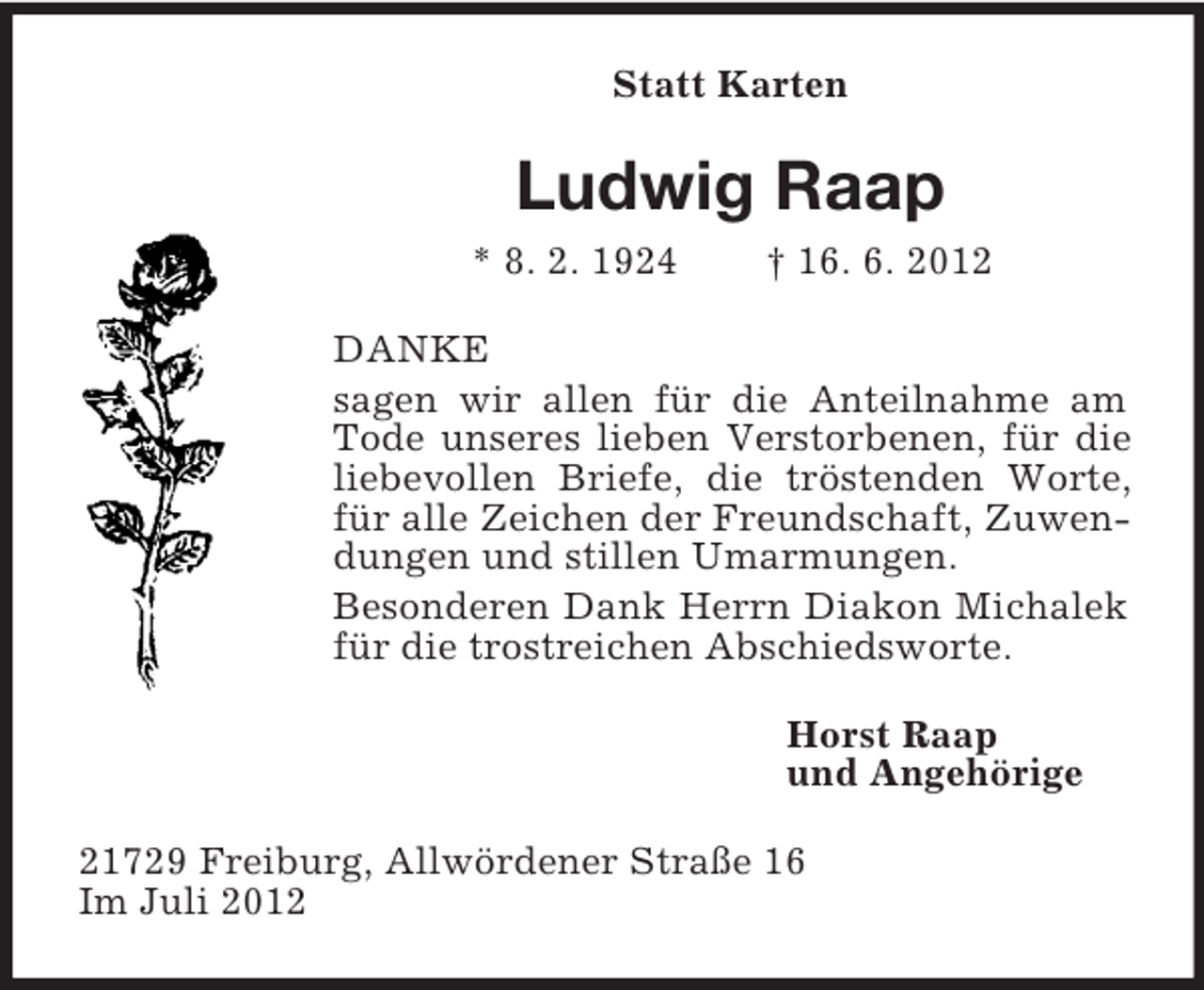 <p>Statt Karten</p><p>Ludwig Raap<br />* 8. 2. 1924</p><p>† 16. 6. 2012</p><p>DANKE<br />sagen wir allen für die Anteilnahme am<br />Tode unseres lieben Verstorbenen, für die<br />liebevollen Briefe, die tröstenden Worte,<br />für alle Zeichen der Freundschaft, Zuwendungen und stillen Umarmungen.<br />Besonderen Dank Herrn Diakon Michalek<br />für die trostreichen Abschiedsworte.<br />Horst Raap<br />und Angehörige<br />21729 Freiburg, Allwördener Straße 16<br />Im Juli 2012</p>
