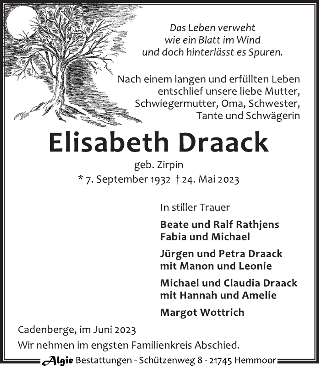 <p>Das Leben verweht<br />wie ein Blatt im Wind<br />und doch hinterlässt es Spuren.<br />Nach einem langen und erfüllten Leben<br />entschlief unsere liebe Mutter,<br />Schwiegermutter, Oma, Schwester,<br />Tante und Schwägerin<br />Elisabeth Draack<br />geb. Zirpin<br />* 7. September 1932 † 24. Mai 2023<br />In stiller Trauer<br />Beate und Ralf Rathjens<br />Fabia und Michael<br />Jürgen und Petra Draack<br />mit Manon und Leonie<br />Michael und Claudia Draack<br />mit Hannah und Amelie<br />Margot Wottrich<br />Cadenberge, im Juni 2023<br />Wir nehmen im engsten Familienkreis Abschied.</p>