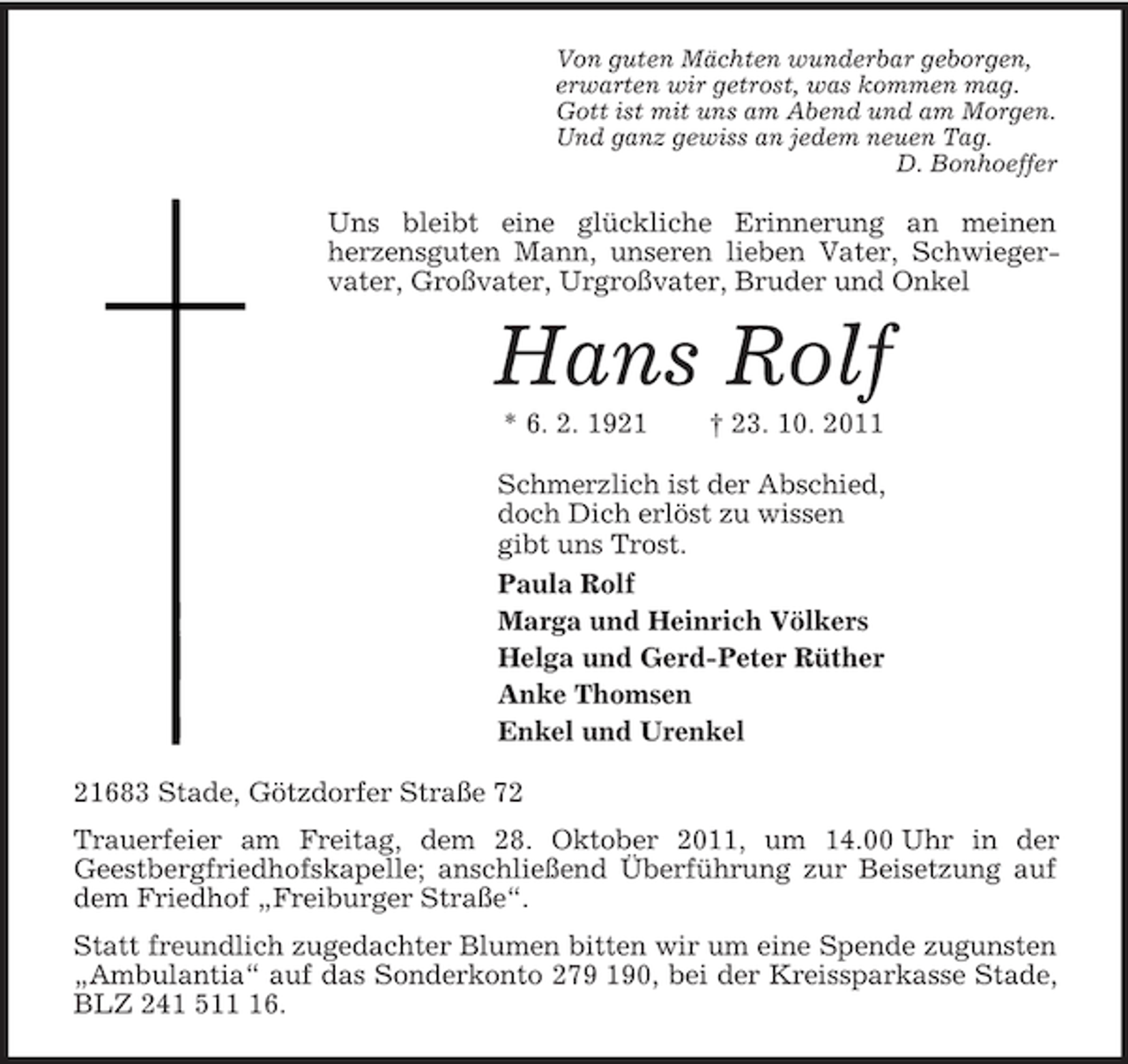 <p>Von guten Mächten wunderbar geborgen,<br />erwarten wir getrost, was kommen mag.<br />Gott ist mit uns am Abend und am Morgen.<br />Und ganz gewiss an jedem neuen Tag.<br />D. Bonhoeffer<br />Uns bleibt eine glückliche Erinnerung an meinen<br />herzensguten Mann, unseren lieben Vater, Schwiegervater, Großvater, Urgroßvater, Bruder und Onkel<br />Hans Rolf<br />* 6. 2. 1921 † 23. 10. 2011<br />Schmerzlich ist der Abschied,<br />doch Dich erlöst zu wissen<br />gibt uns Trost.<br />Paula Rolf<br />Marga und Heinrich Völkers<br />Helga und Gerd-Peter Rüther<br />Anke Thomsen<br />Enkel und Urenkel<br />21683 Stade, Götzdorfer Straße 72<br />Trauerfeier am Freitag, dem 28. Oktober 2011, um 14.00 Uhr in der<br />Geestbergfriedhofskapelle; anschließend Überführung zur Beisetzung auf dem Friedhof „Freiburger Straße“.<br />Statt freundlich zugedachter Blumen bitten wir um eine Spende zugunsten „Ambulantia“ auf das Sonderkonto 279 190, bei der Kreissparkasse Stade, BLZ 241 511 16.</p>