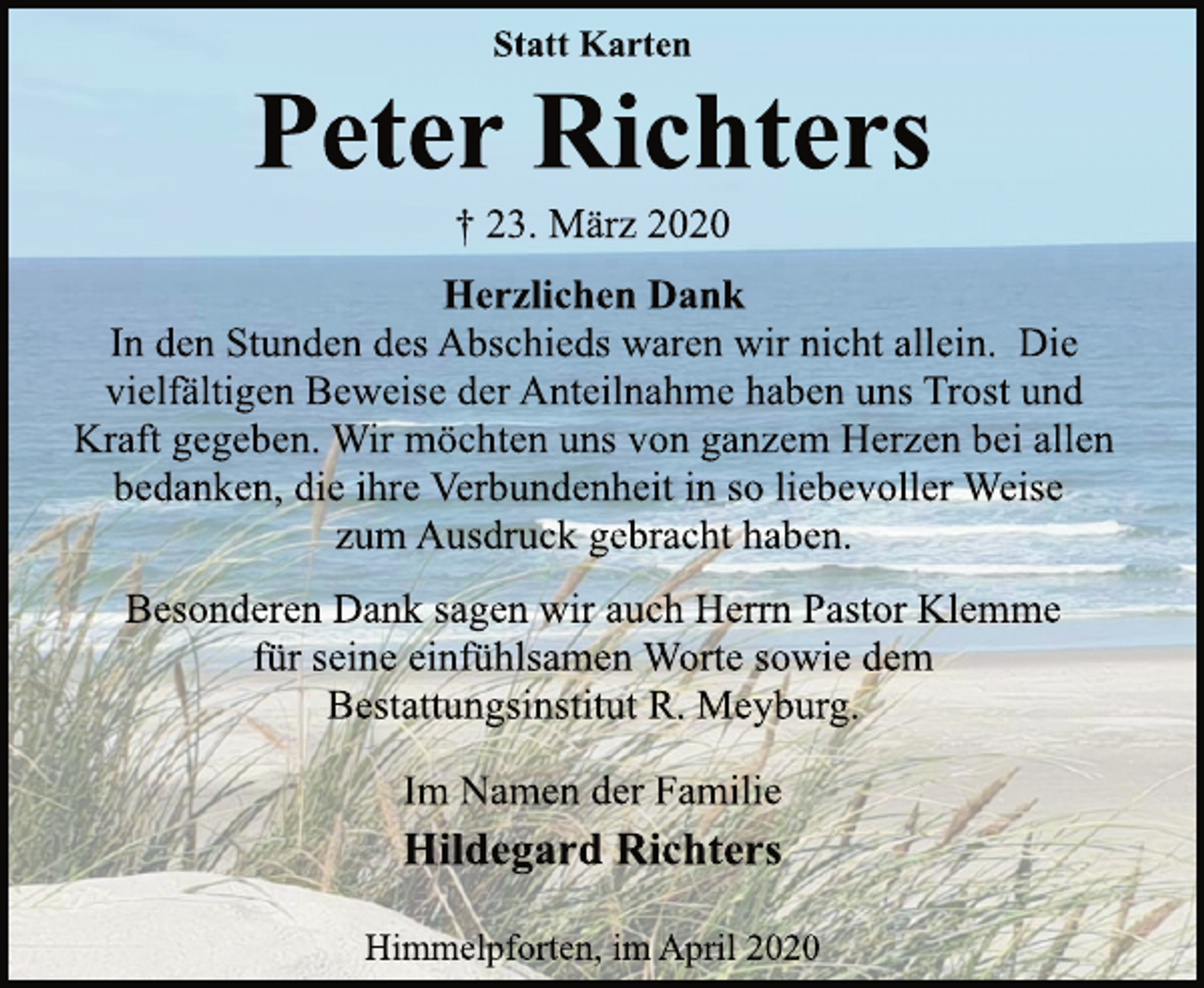 <p>Statt Karten<br />Peter Richters<br />+ 23. März 2020<br />Herzlichen Dank<br />In den Stunden des Abschieds waren wir nicht allein. Die<br />vielfältigen Beweise der Anteilnahme haben uns Trost und<br />Kraft gegeben. Wir möchten uns von ganzem Herzen bei allen<br />bedanken, die ihre Verbundenheit in so liebevoller Weise<br />zum Ausdruck gebracht haben.<br />Dank sagen wir auch Herrn Pastor Klemme<br />für seine einfühlsamen Worte sowie dem<br />Bestattungsinstitut R. Meyburg.<br />Im Namen der Familie<br />Hildegard Richters<br />Himmelpforten, im April 2020</p>